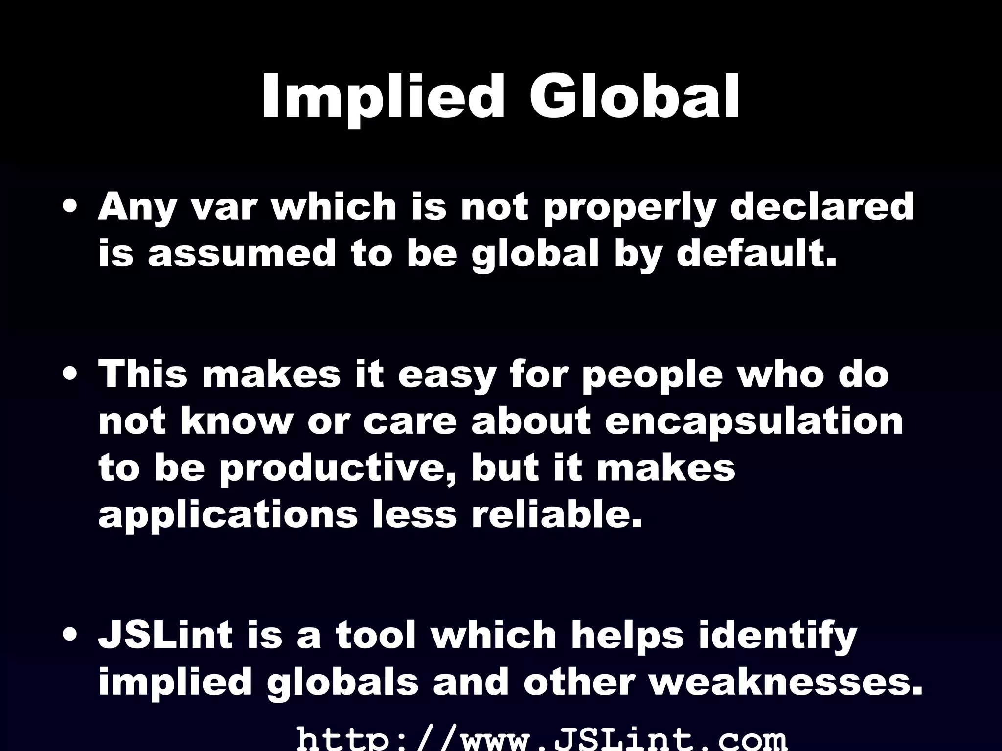Implied Global
• Any var which is not properly declared
is assumed to be global by default.
• This makes it easy for people who do
not know or care about encapsulation
to be productive, but it makes
applications less reliable.
• JSLint is a tool which helps identify
implied globals and other weaknesses.
http://www.JSLint.com
 