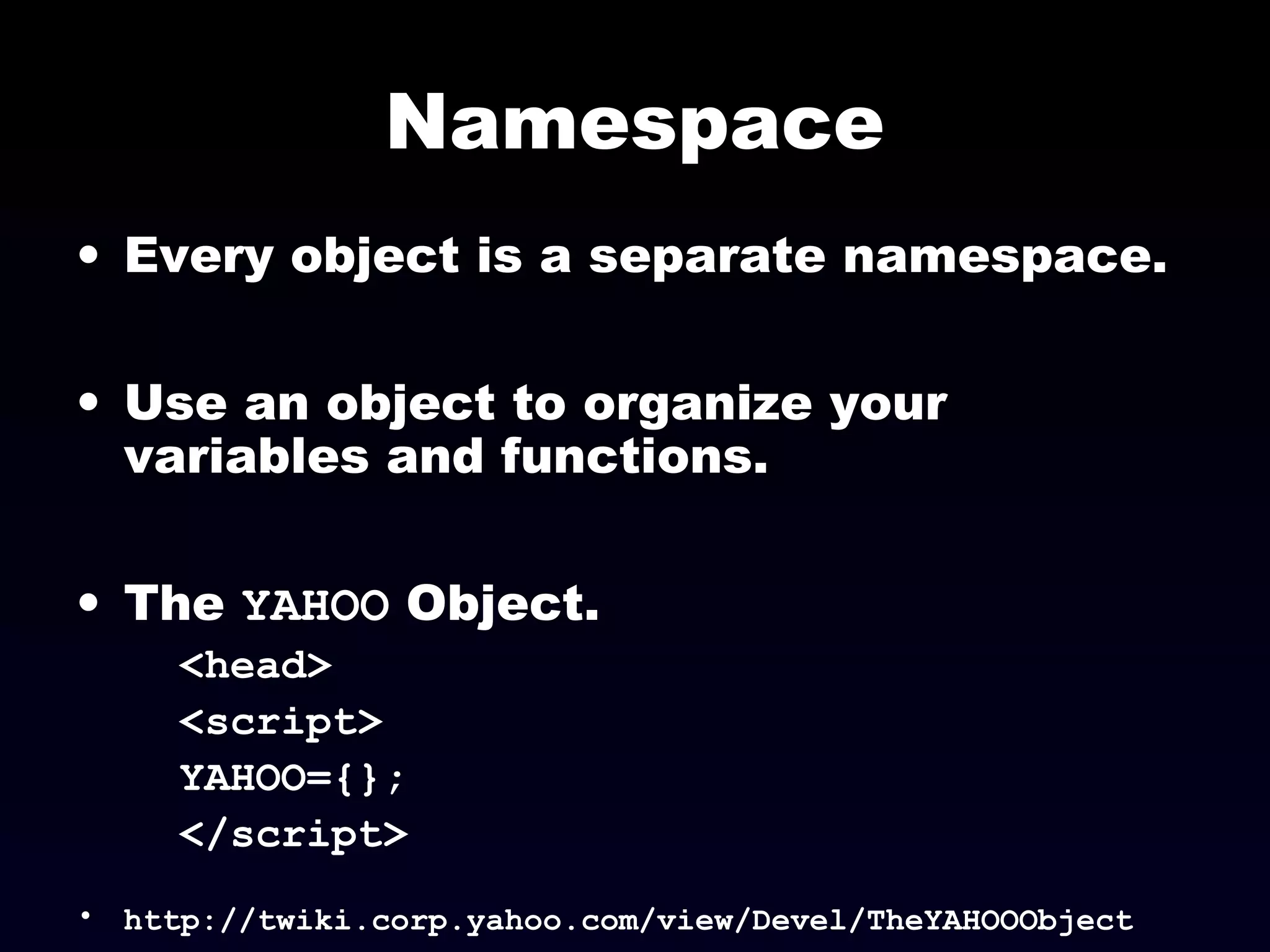 Namespace
• Every object is a separate namespace.
• Use an object to organize your
variables and functions.
• The YAHOO Object.
<head>
<script>
YAHOO={};
</script>
• http://twiki.corp.yahoo.com/view/Devel/TheYAHOOObject
 