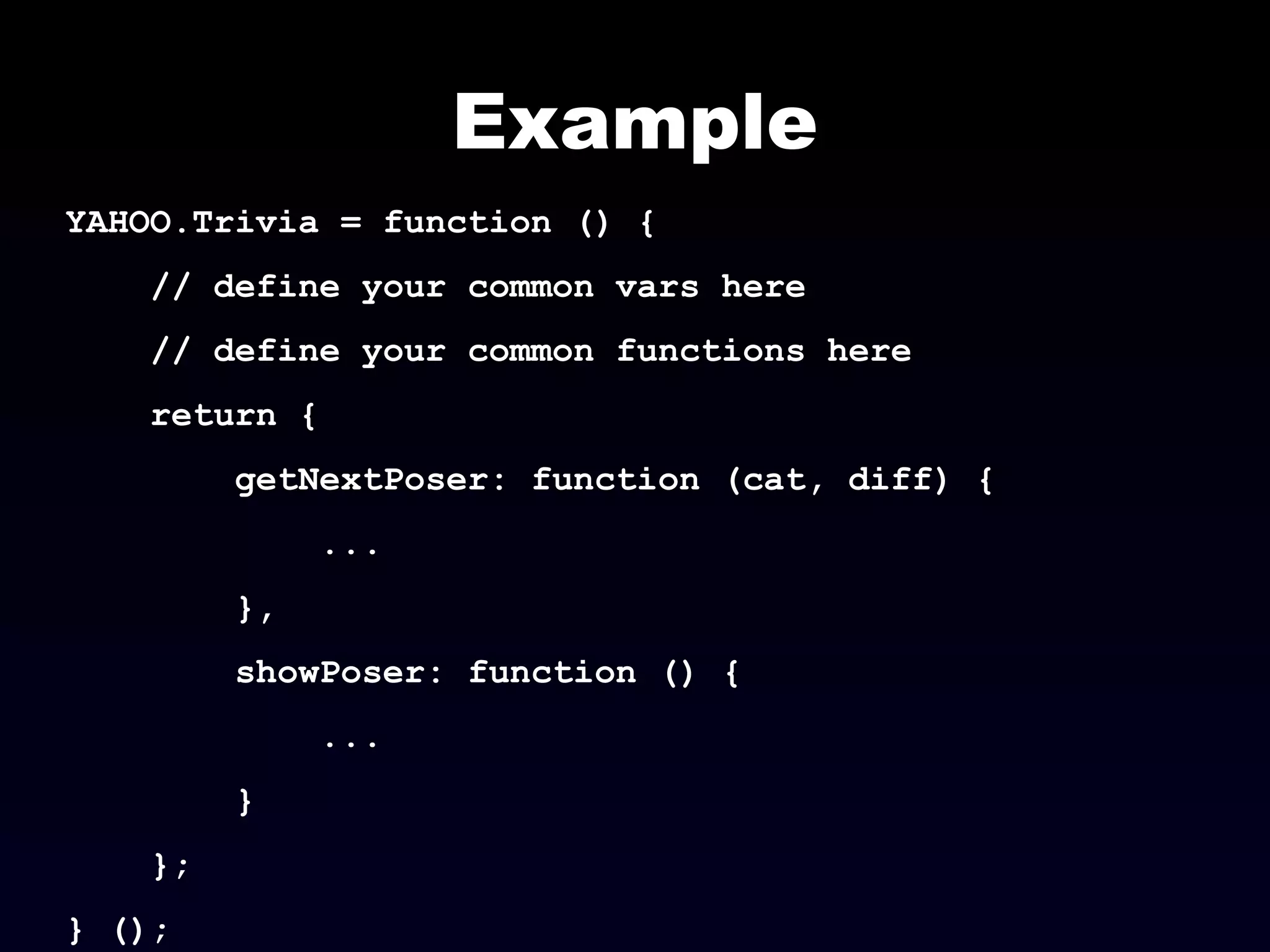 Example
YAHOO.Trivia = function () {
// define your common vars here
// define your common functions here
return {
getNextPoser: function (cat, diff) {
...
},
showPoser: function () {
...
}
};
} ();
 