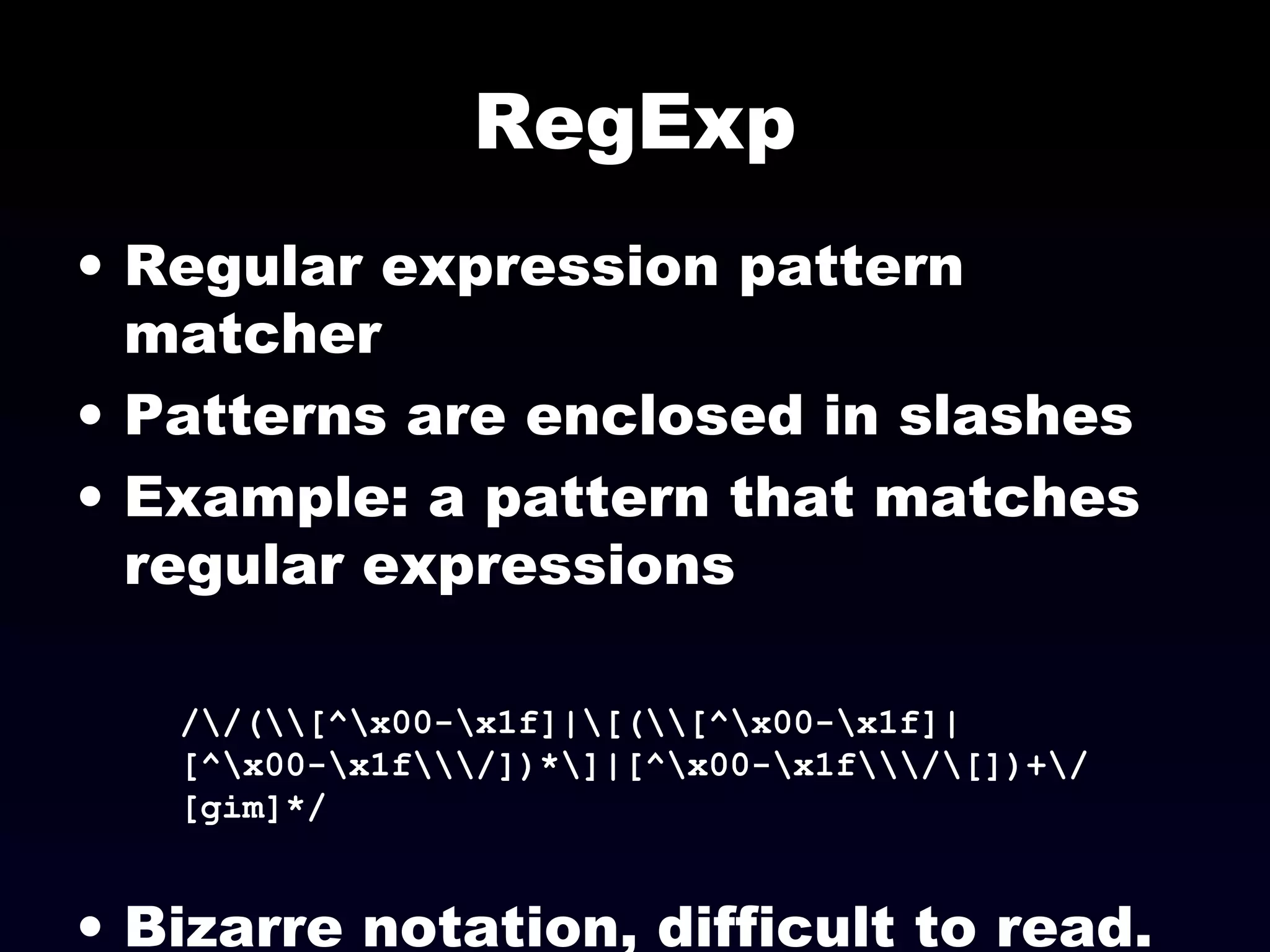 RegExp
• Regular expression pattern
matcher
• Patterns are enclosed in slashes
• Example: a pattern that matches
regular expressions
//([^x00-x1f]|[([^x00-x1f]|
[^x00-x1f/])*]|[^x00-x1f/[])+/
[gim]*/
• Bizarre notation, difficult to read.
 