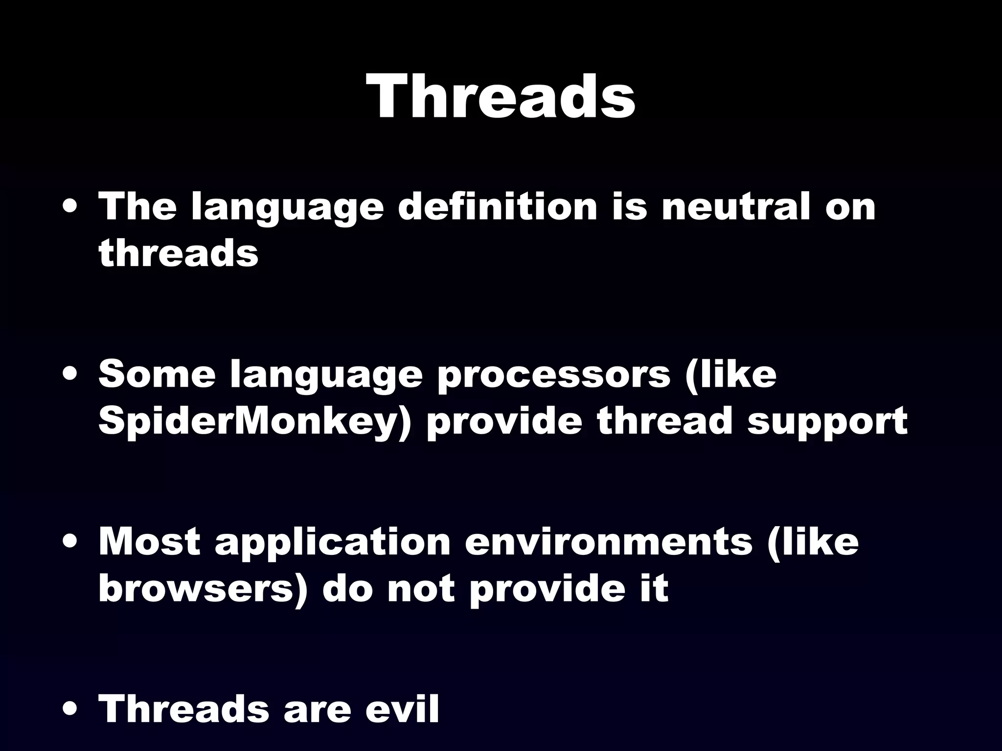 Threads
• The language definition is neutral on
threads
• Some language processors (like
SpiderMonkey) provide thread support
• Most application environments (like
browsers) do not provide it
• Threads are evil
 