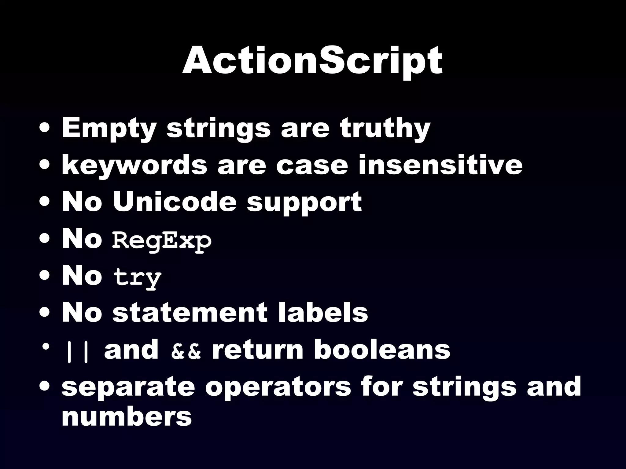 ActionScript
• Empty strings are truthy
• keywords are case insensitive
• No Unicode support
• No RegExp
• No try
• No statement labels
• || and && return booleans
• separate operators for strings and
numbers
 