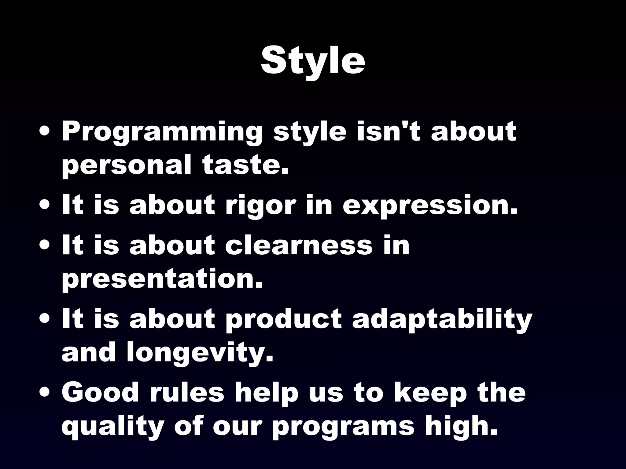 Style
• Programming style isn't about
personal taste.
• It is about rigor in expression.
• It is about clearness in
presentation.
• It is about product adaptability
and longevity.
• Good rules help us to keep the
quality of our programs high.
 