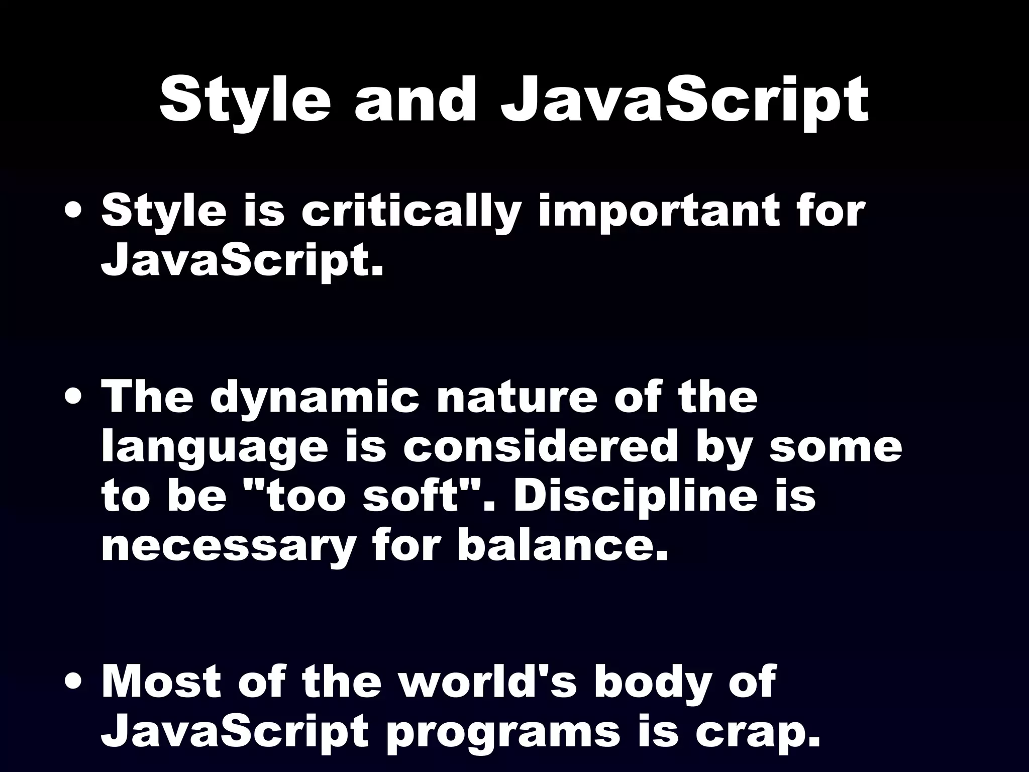 Style and JavaScript
• Style is critically important for
JavaScript.
• The dynamic nature of the
language is considered by some
to be "too soft". Discipline is
necessary for balance.
• Most of the world's body of
JavaScript programs is crap.
 