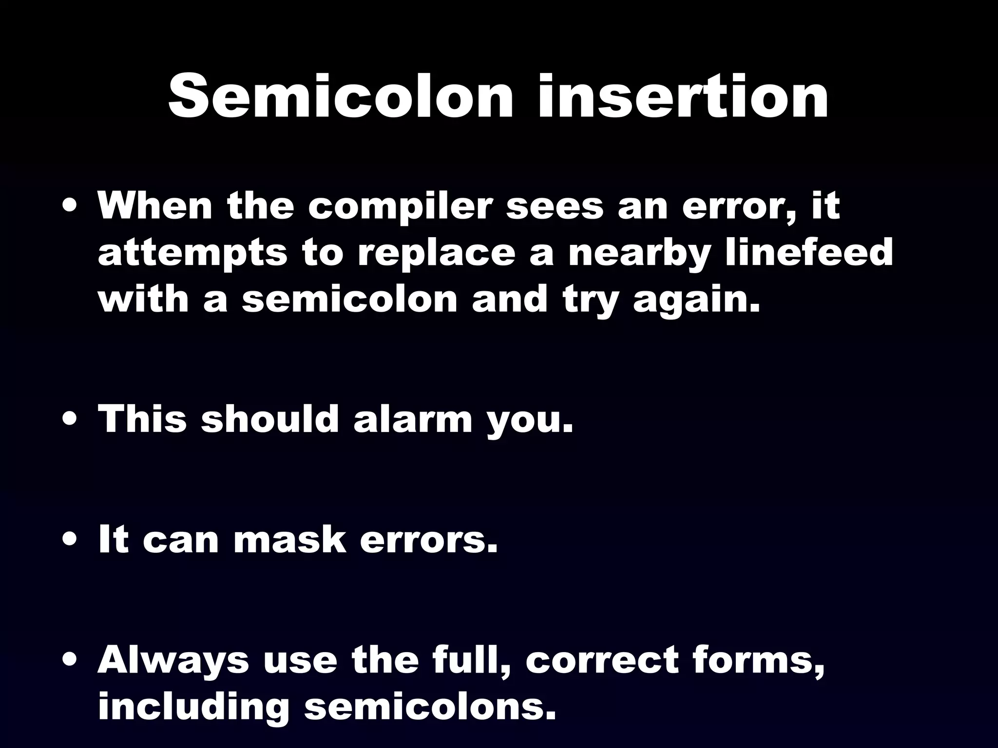 Semicolon insertion
• When the compiler sees an error, it
attempts to replace a nearby linefeed
with a semicolon and try again.
• This should alarm you.
• It can mask errors.
• Always use the full, correct forms,
including semicolons.
 