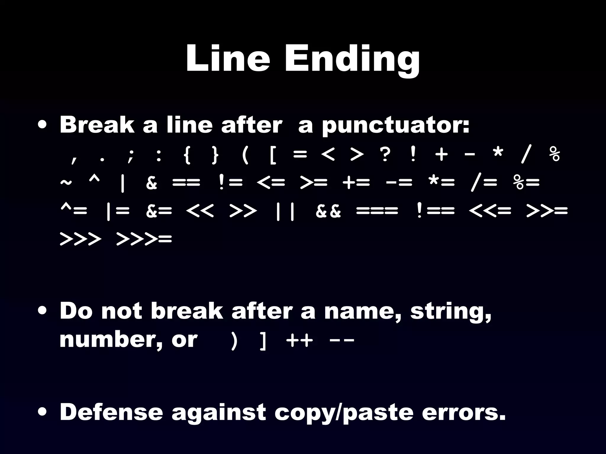 Line Ending
• Break a line after a punctuator:
, . ; : { } ( [ = < > ? ! + - * / %
~ ^ | & == != <= >= += -= *= /= %=
^= |= &= << >> || && === !== <<= >>=
>>> >>>=
• Do not break after a name, string,
number, or ) ] ++ --
• Defense against copy/paste errors.
 