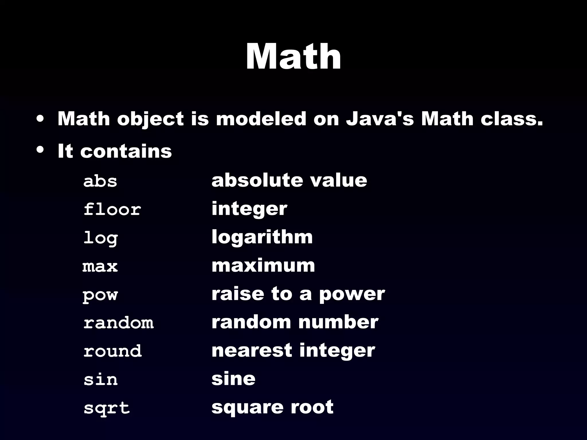 Math
• Math object is modeled on Java's Math class.
• It contains
abs absolute value
floor integer
log logarithm
max maximum
pow raise to a power
random random number
round nearest integer
sin sine
sqrt square root
 