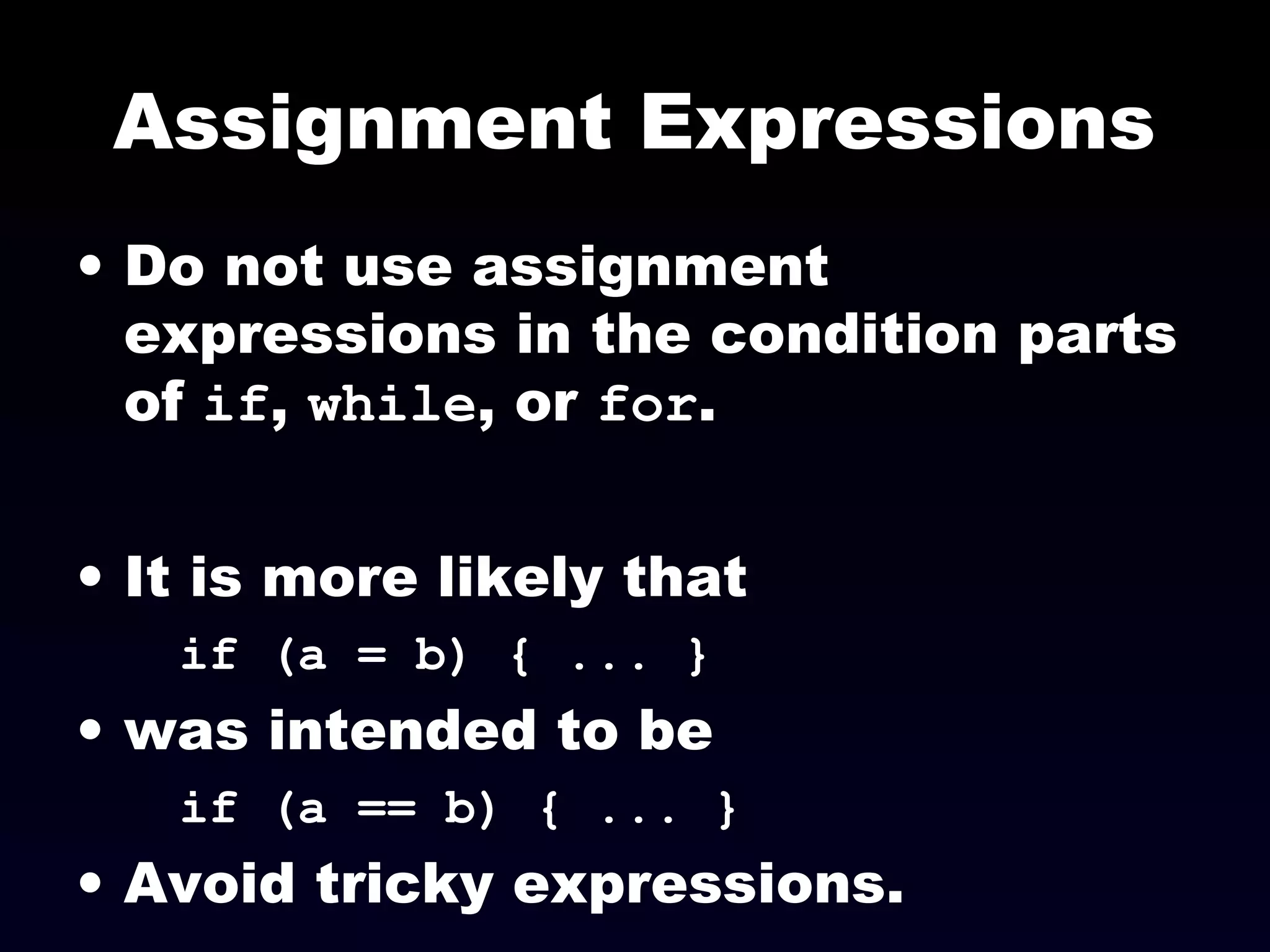 Assignment Expressions
• Do not use assignment
expressions in the condition parts
of if, while, or for.
• It is more likely that
if (a = b) { ... }
• was intended to be
if (a == b) { ... }
• Avoid tricky expressions.
 