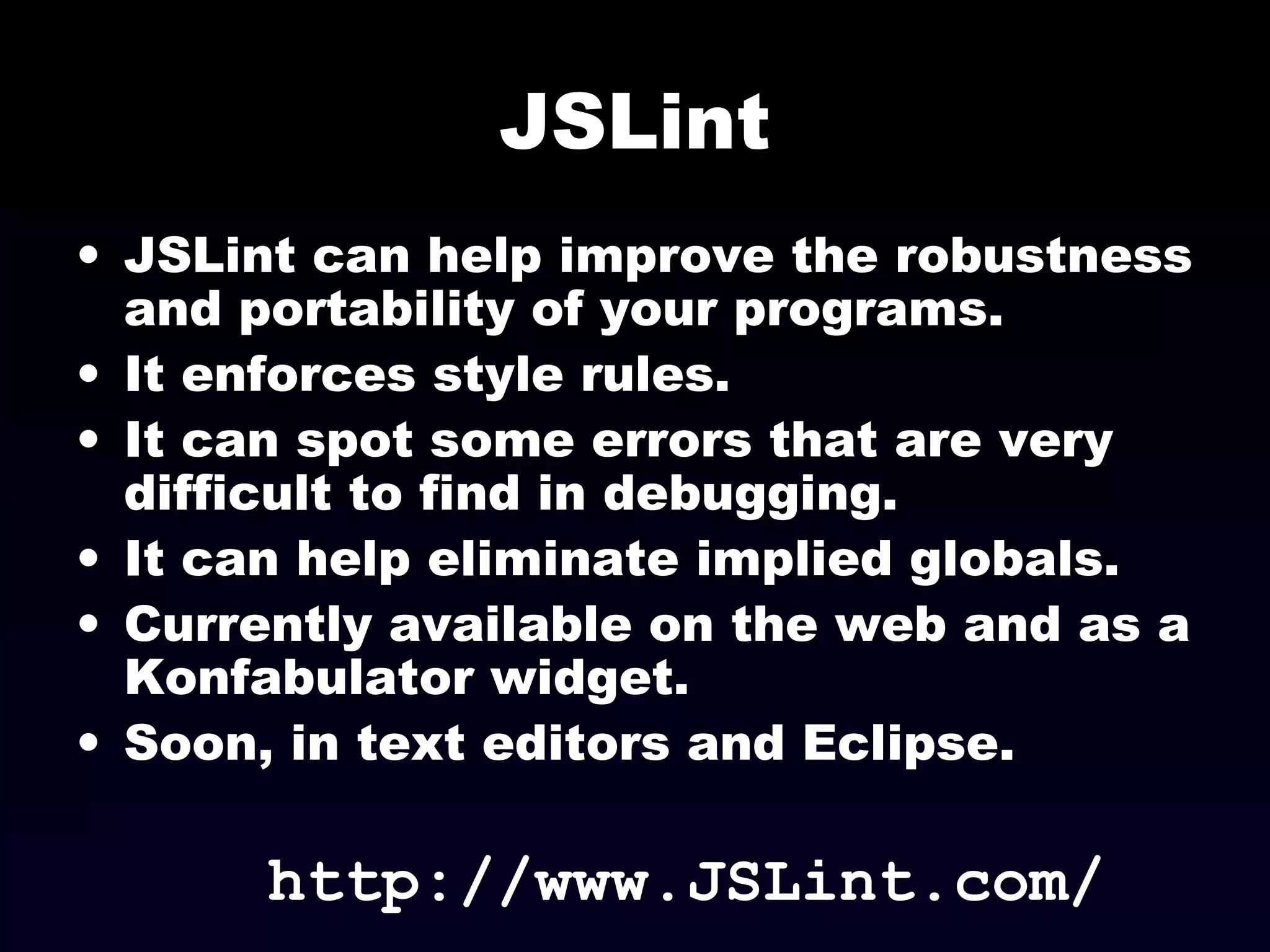 JSLint
• JSLint can help improve the robustness
and portability of your programs.
• It enforces style rules.
• It can spot some errors that are very
difficult to find in debugging.
• It can help eliminate implied globals.
• Currently available on the web and as a
Konfabulator widget.
• Soon, in text editors and Eclipse.
http://www.JSLint.com/
 