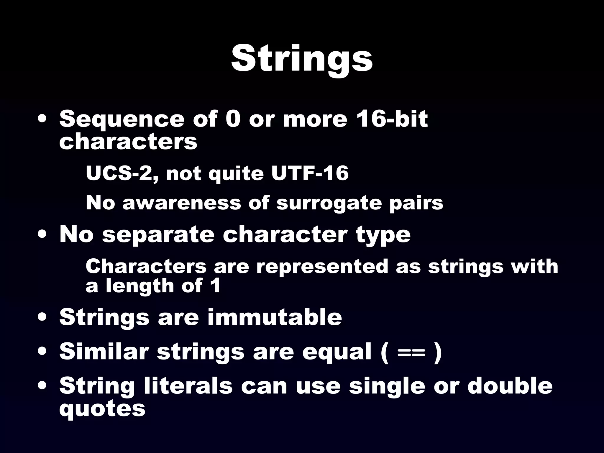 Strings
• Sequence of 0 or more 16-bit
characters
UCS-2, not quite UTF-16
No awareness of surrogate pairs
• No separate character type
Characters are represented as strings with
a length of 1
• Strings are immutable
• Similar strings are equal ( == )
• String literals can use single or double
quotes
 