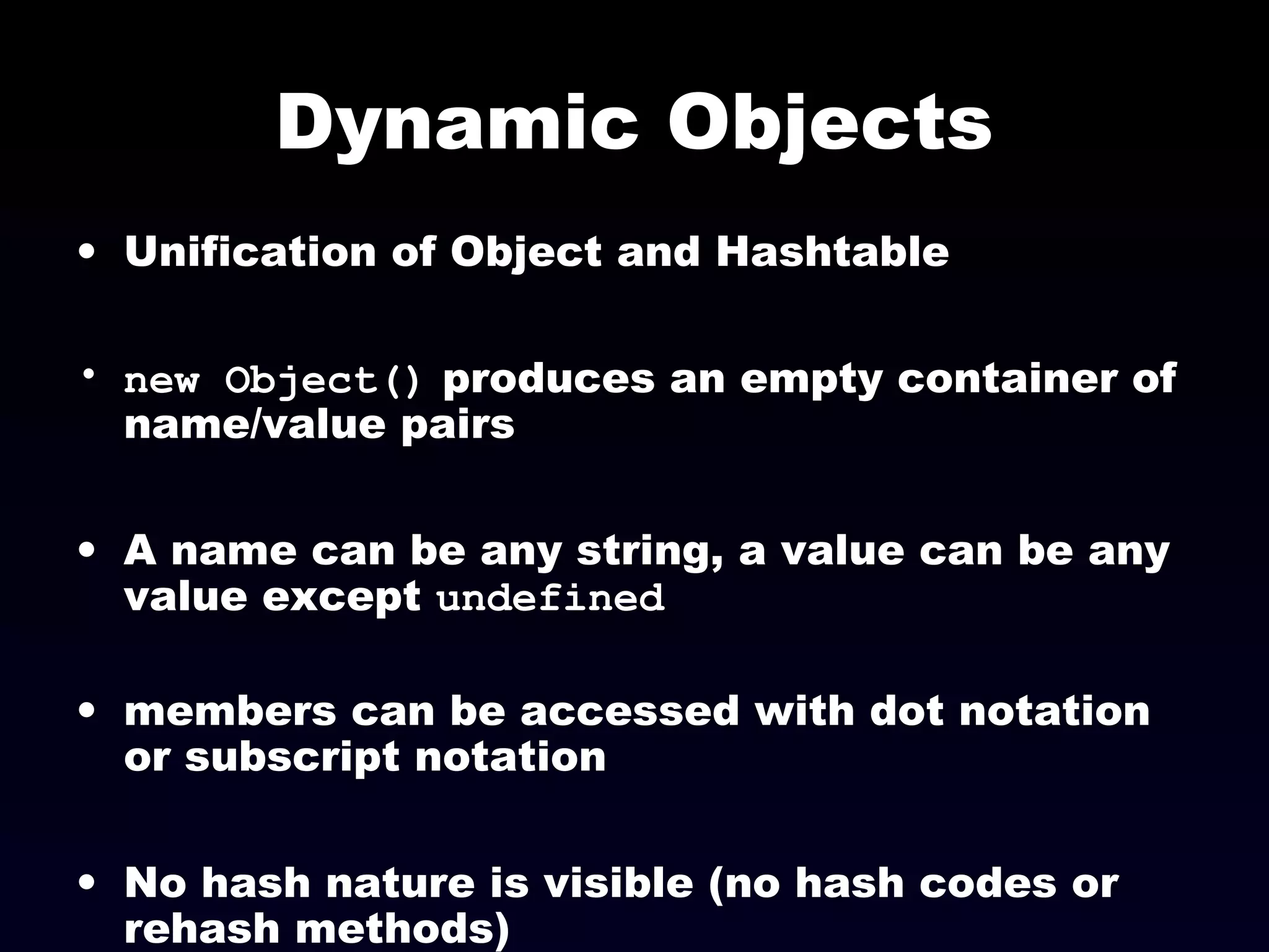 Dynamic Objects
• Unification of Object and Hashtable
• new Object() produces an empty container of
name/value pairs
• A name can be any string, a value can be any
value except undefined
• members can be accessed with dot notation
or subscript notation
• No hash nature is visible (no hash codes or
rehash methods)
 