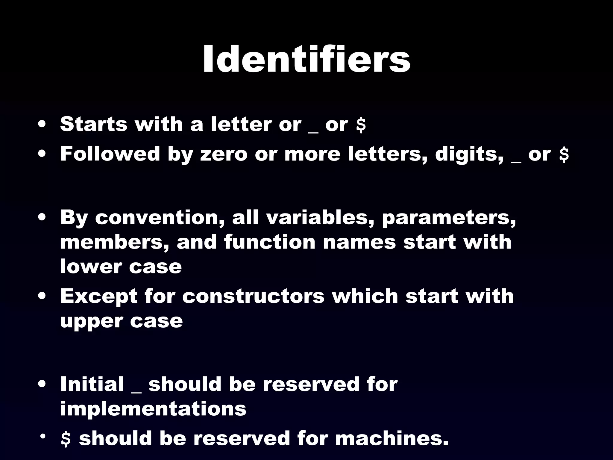 Identifiers
• Starts with a letter or _ or $
• Followed by zero or more letters, digits, _ or $
• By convention, all variables, parameters,
members, and function names start with
lower case
• Except for constructors which start with
upper case
• Initial _ should be reserved for
implementations
• $ should be reserved for machines.
 