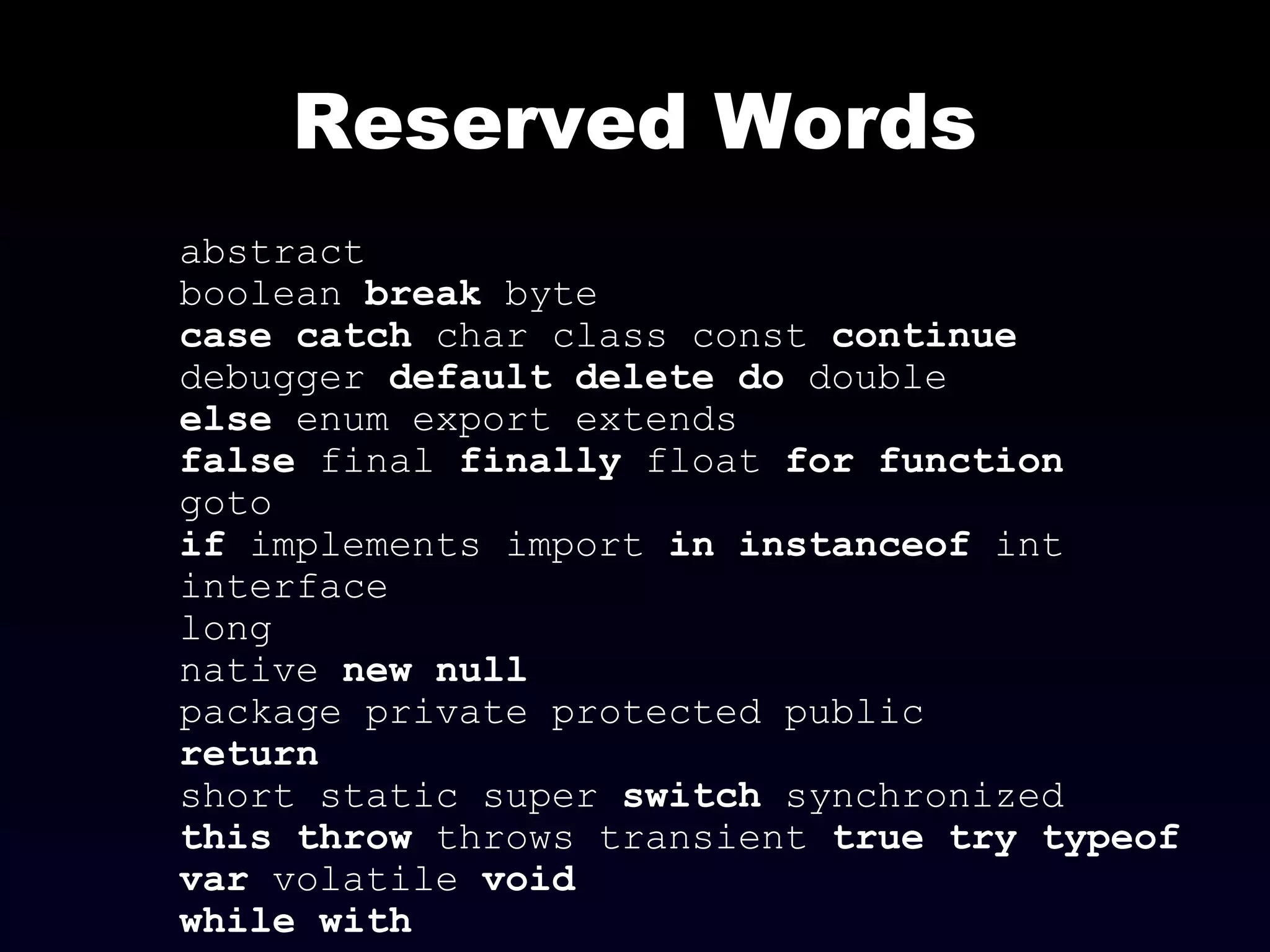 Reserved Words
abstract
boolean break byte
case catch char class const continue
debugger default delete do double
else enum export extends
false final finally float for function
goto
if implements import in instanceof int
interface
long
native new null
package private protected public
return
short static super switch synchronized
this throw throws transient true try typeof
var volatile void
while with
 