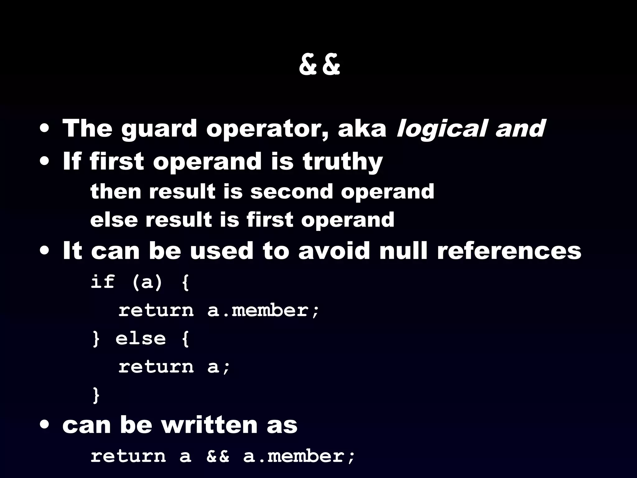 &&
• The guard operator, aka logical and
• If first operand is truthy
then result is second operand
else result is first operand
• It can be used to avoid null references
if (a) {
return a.member;
} else {
return a;
}
• can be written as
return a && a.member;
 
