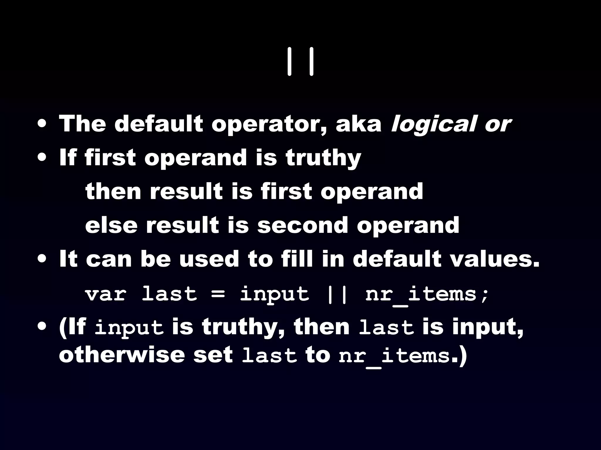 ||
• The default operator, aka logical or
• If first operand is truthy
then result is first operand
else result is second operand
• It can be used to fill in default values.
var last = input || nr_items;
• (If input is truthy, then last is input,
otherwise set last to nr_items.)
 