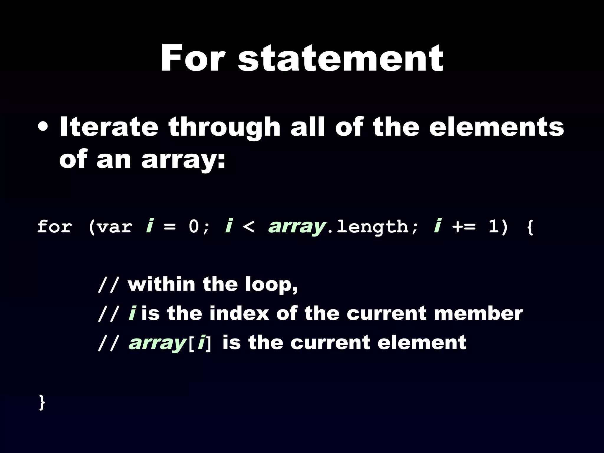 For statement
• Iterate through all of the elements
of an array:
for (var i = 0; i < array.length; i += 1) {
// within the loop,
// i is the index of the current member
// array[i] is the current element
}
 