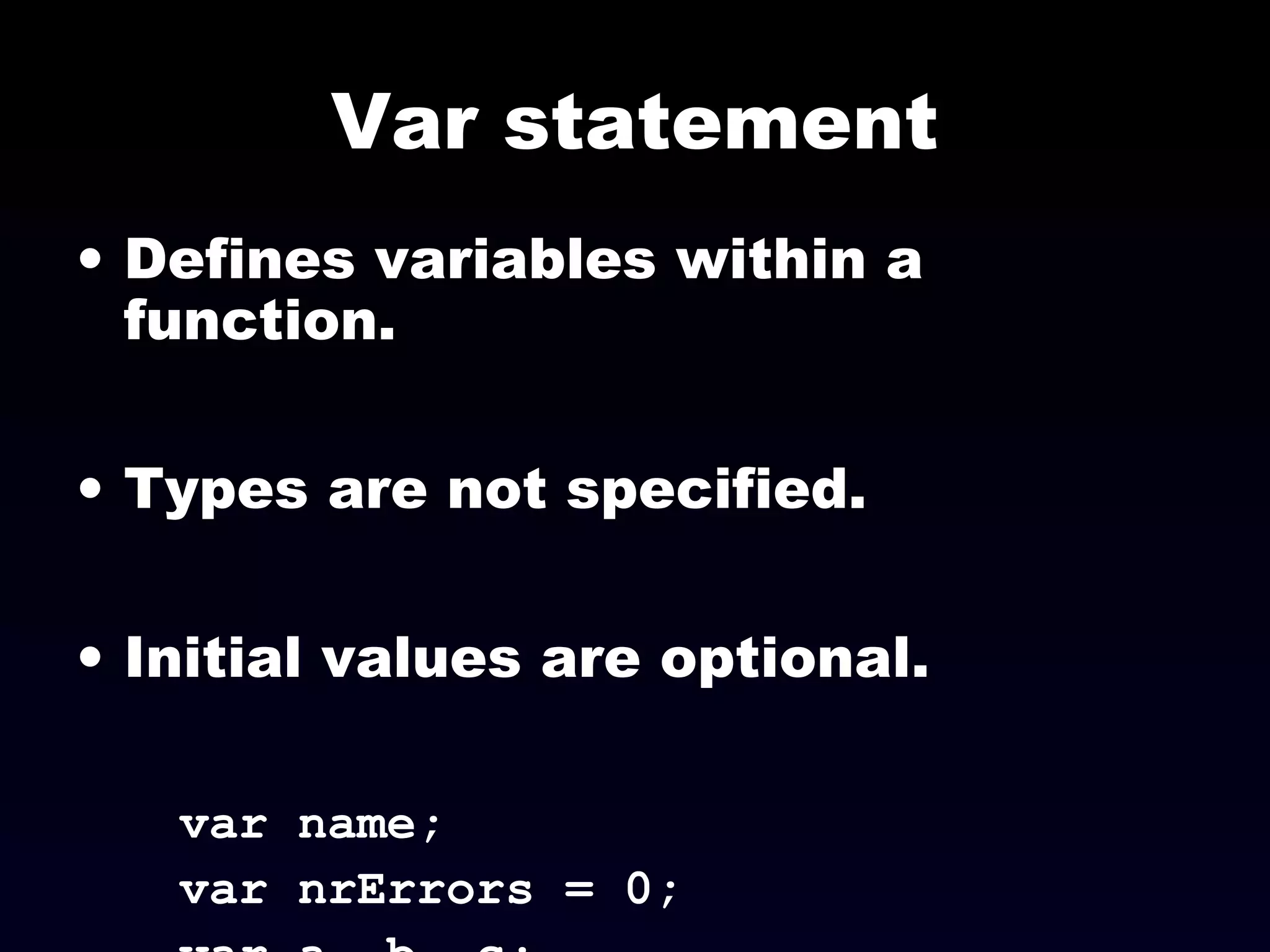 Var statement
• Defines variables within a
function.
• Types are not specified.
• Initial values are optional.
var name;
var nrErrors = 0;
 