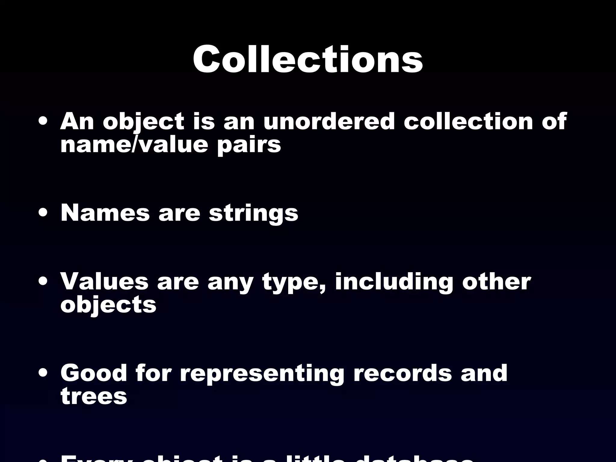 Collections
• An object is an unordered collection of
name/value pairs
• Names are strings
• Values are any type, including other
objects
• Good for representing records and
trees
 