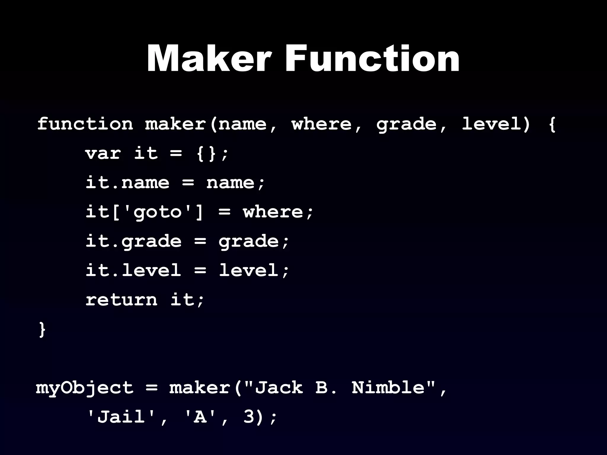 Maker Function
function maker(name, where, grade, level) {
var it = {};
it.name = name;
it['goto'] = where;
it.grade = grade;
it.level = level;
return it;
}
myObject = maker("Jack B. Nimble",
'Jail', 'A', 3);
 