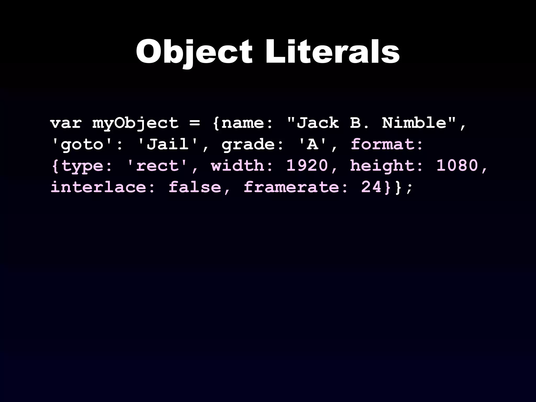 Object Literals
var myObject = {name: "Jack B. Nimble",
'goto': 'Jail', grade: 'A', format:
{type: 'rect', width: 1920, height: 1080,
interlace: false, framerate: 24}};
 