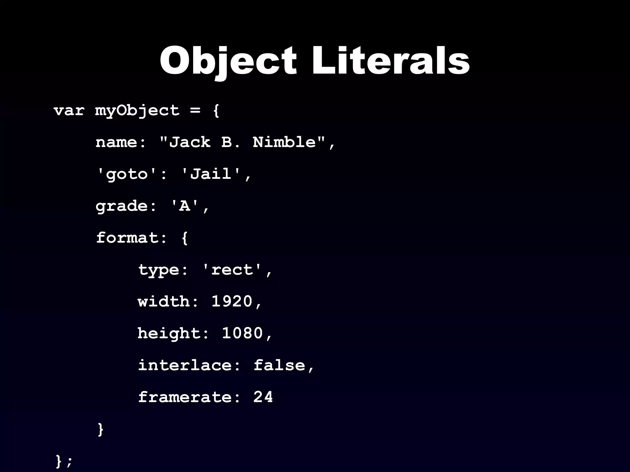 Object Literals
var myObject = {
name: "Jack B. Nimble",
'goto': 'Jail',
grade: 'A',
format: {
type: 'rect',
width: 1920,
height: 1080,
interlace: false,
framerate: 24
}
};
 