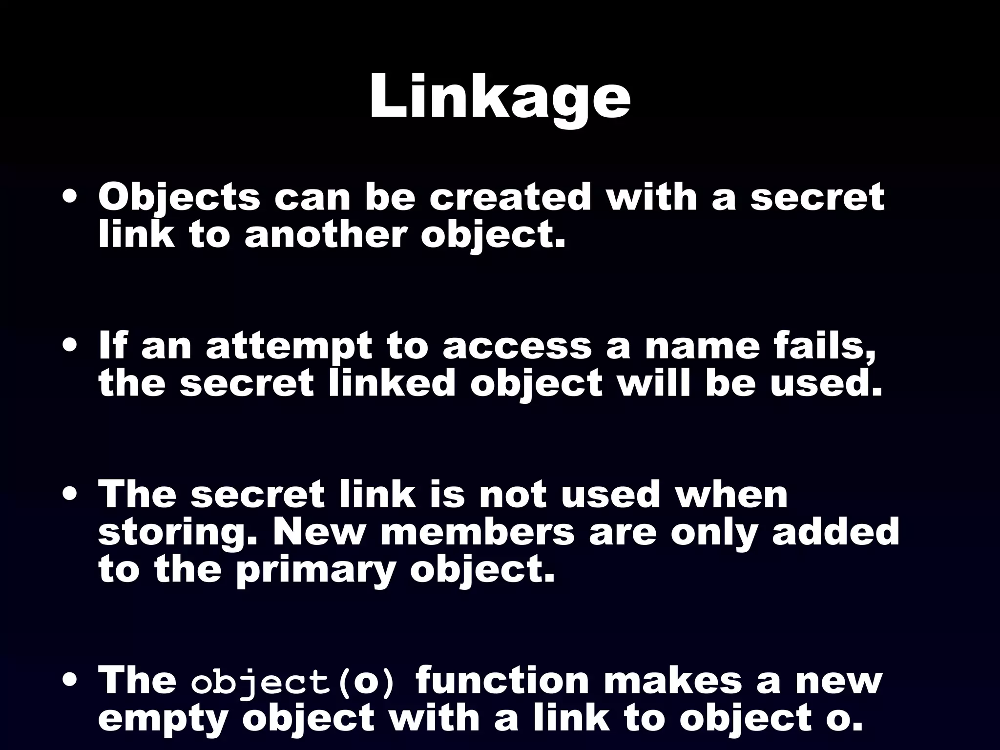 Linkage
• Objects can be created with a secret
link to another object.
• If an attempt to access a name fails,
the secret linked object will be used.
• The secret link is not used when
storing. New members are only added
to the primary object.
• The object(o) function makes a new
empty object with a link to object o.
 