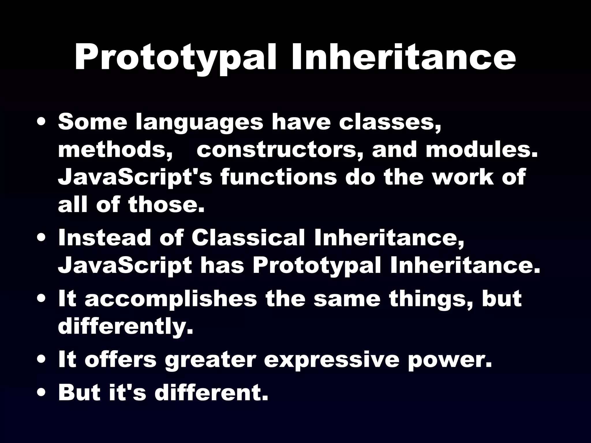 Prototypal Inheritance
• Some languages have classes,
methods, constructors, and modules.
JavaScript's functions do the work of
all of those.
• Instead of Classical Inheritance,
JavaScript has Prototypal Inheritance.
• It accomplishes the same things, but
differently.
• It offers greater expressive power.
• But it's different.
 