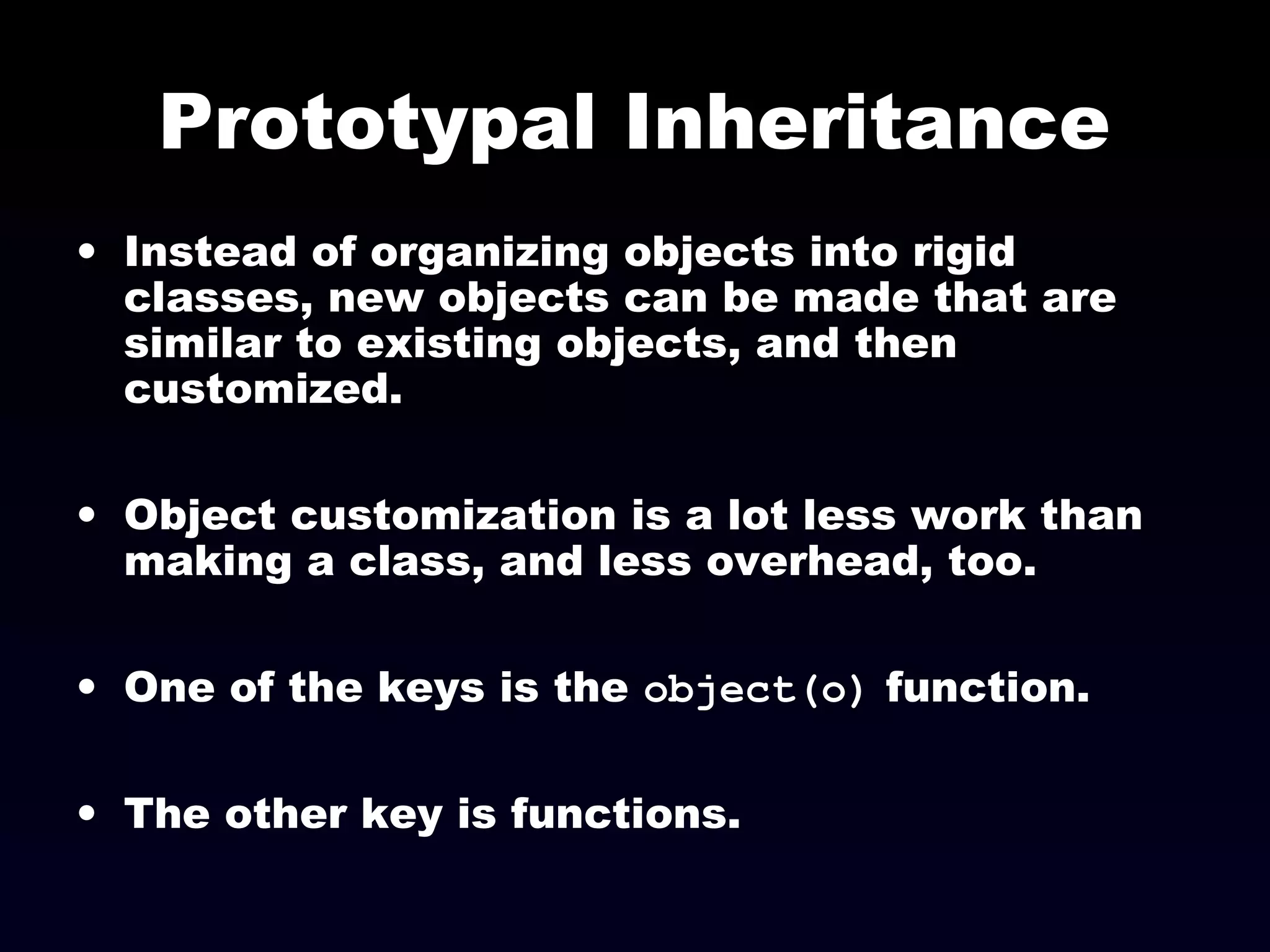 Prototypal Inheritance
• Instead of organizing objects into rigid
classes, new objects can be made that are
similar to existing objects, and then
customized.
• Object customization is a lot less work than
making a class, and less overhead, too.
• One of the keys is the object(o) function.
• The other key is functions.
 
