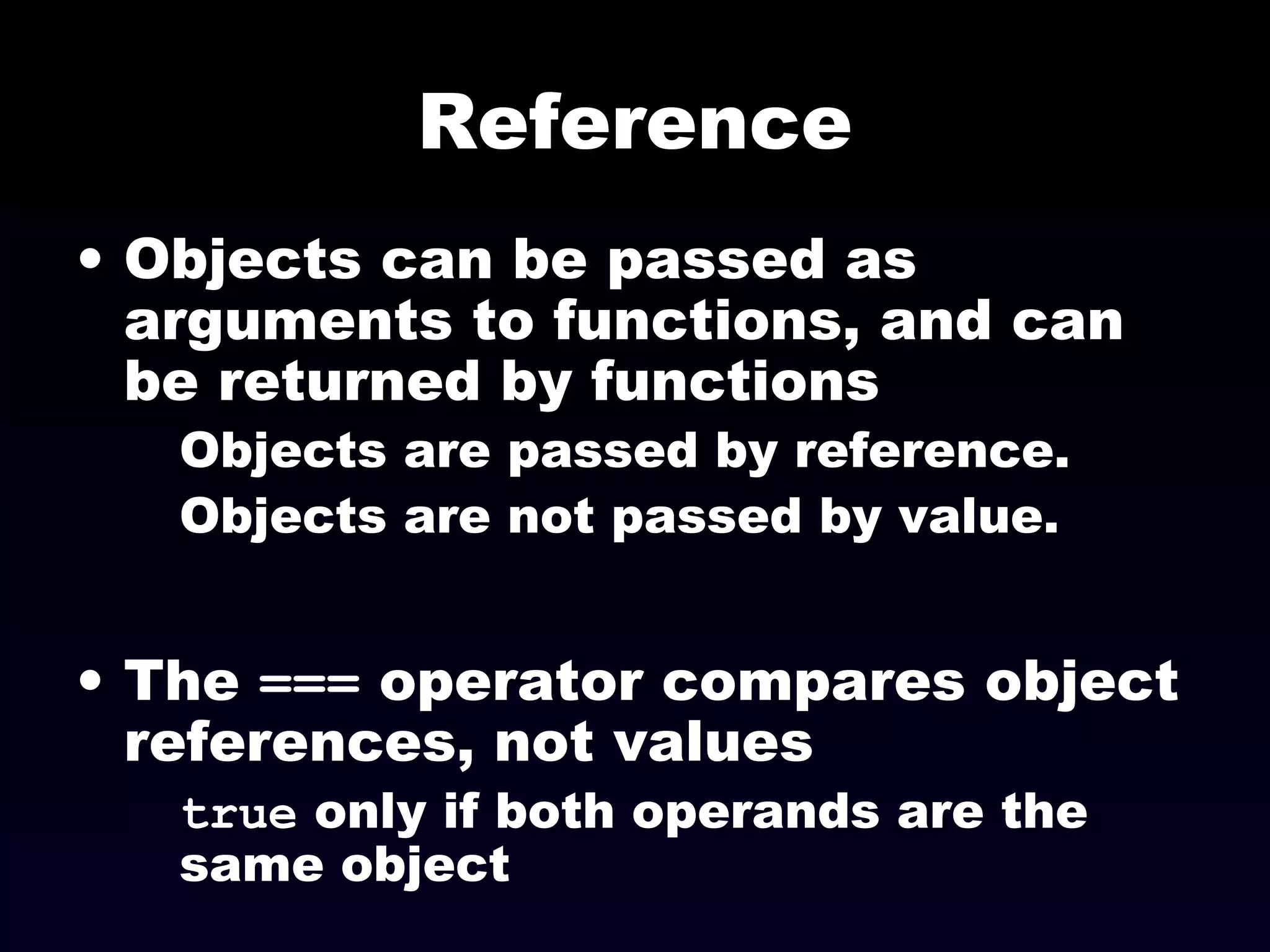 Reference
• Objects can be passed as
arguments to functions, and can
be returned by functions
Objects are passed by reference.
Objects are not passed by value.
• The === operator compares object
references, not values
true only if both operands are the
same object
 