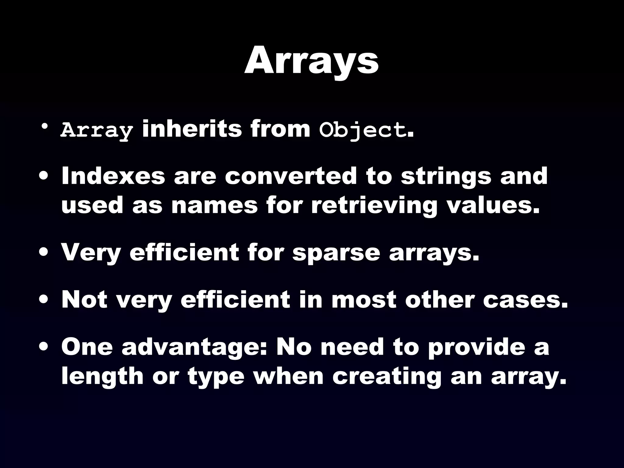 Arrays
• Array inherits from Object.
• Indexes are converted to strings and
used as names for retrieving values.
• Very efficient for sparse arrays.
• Not very efficient in most other cases.
• One advantage: No need to provide a
length or type when creating an array.
 