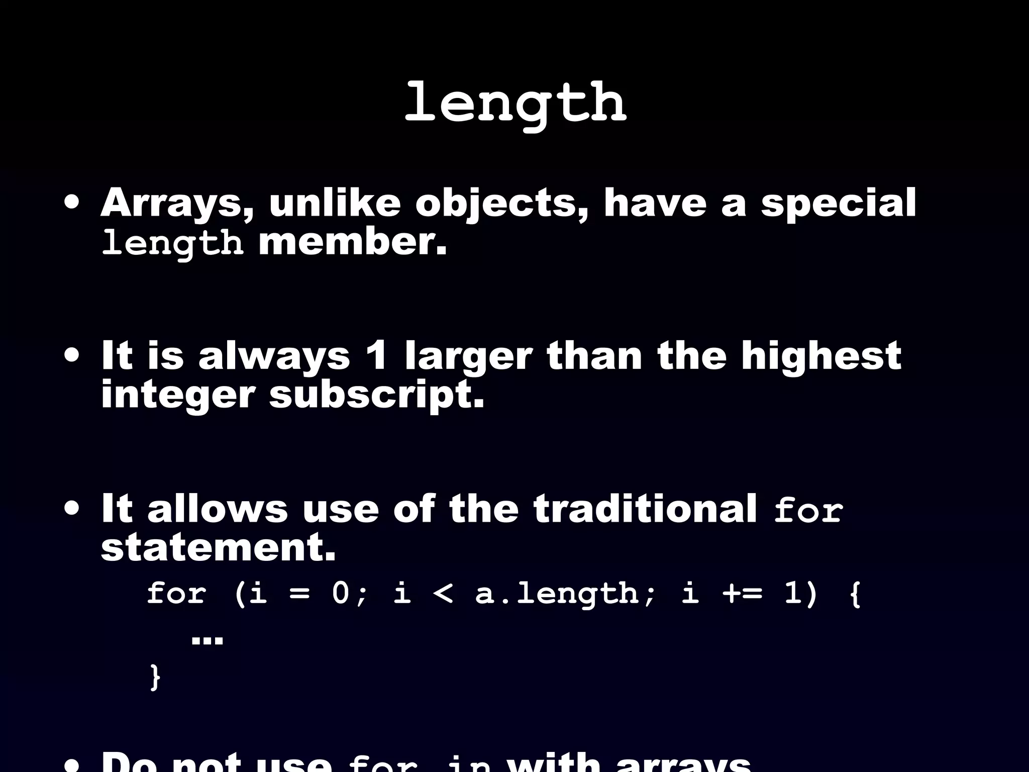 length
• Arrays, unlike objects, have a special
length member.
• It is always 1 larger than the highest
integer subscript.
• It allows use of the traditional for
statement.
for (i = 0; i < a.length; i += 1) {
...
}
 