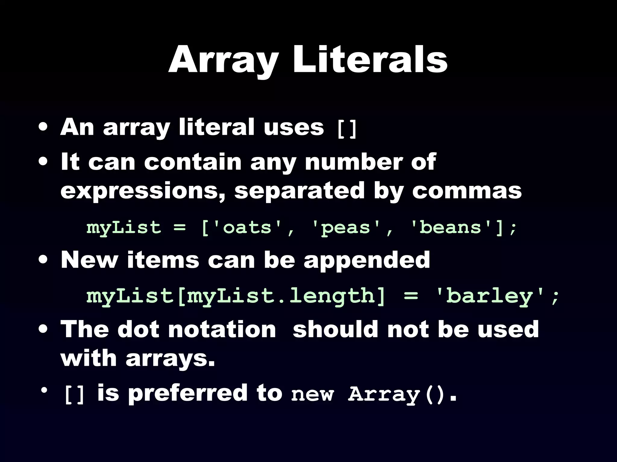 Array Literals
• An array literal uses []
• It can contain any number of
expressions, separated by commas
myList = ['oats', 'peas', 'beans'];
• New items can be appended
myList[myList.length] = 'barley';
• The dot notation should not be used
with arrays.
• [] is preferred to new Array().
 