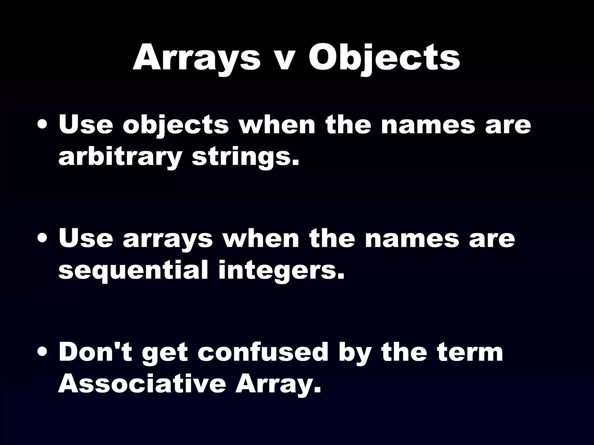 Arrays v Objects
• Use objects when the names are
arbitrary strings.
• Use arrays when the names are
sequential integers.
• Don't get confused by the term
Associative Array.
 