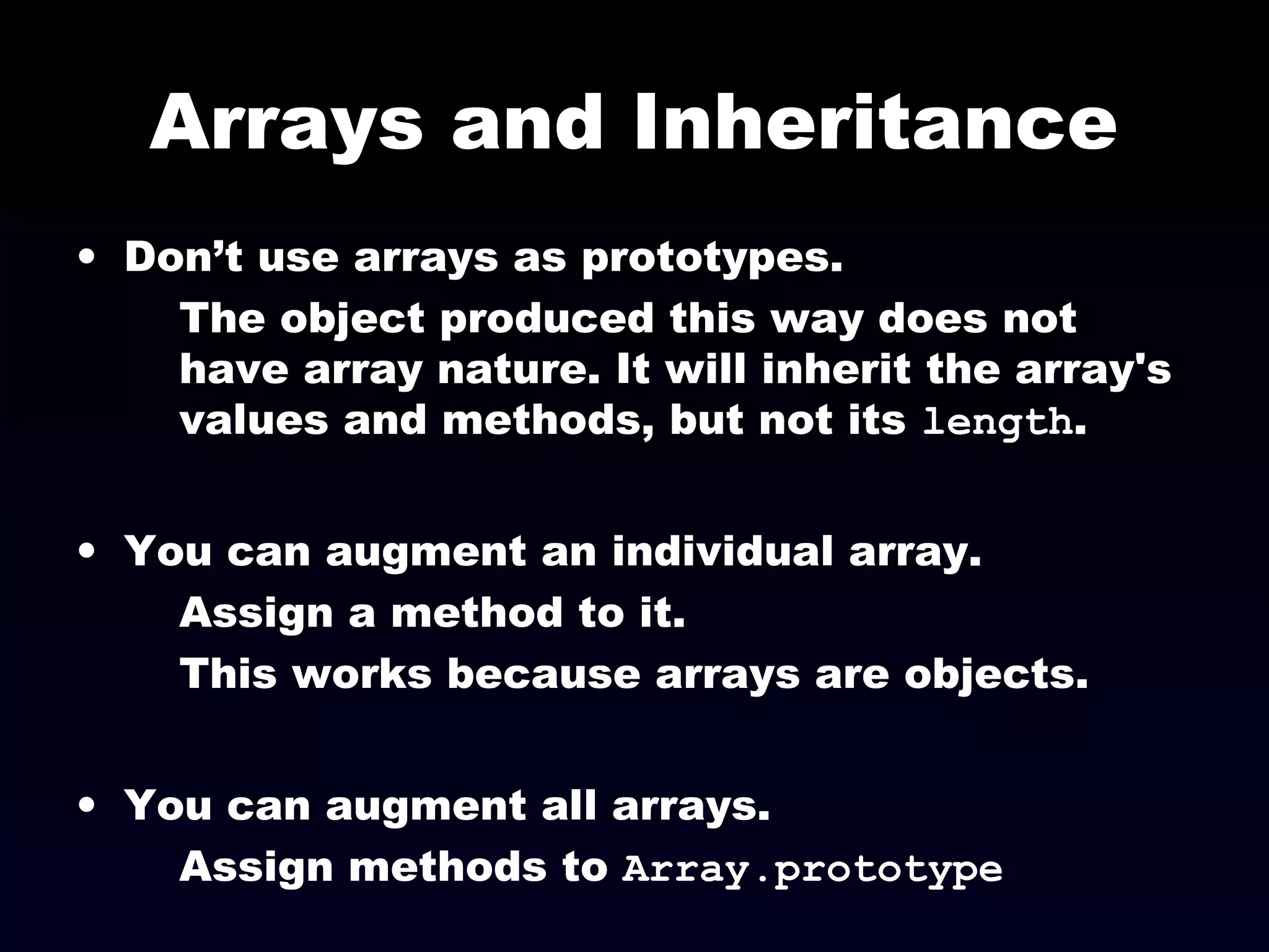 Arrays and Inheritance
• Don’t use arrays as prototypes.
The object produced this way does not
have array nature. It will inherit the array's
values and methods, but not its length.
• You can augment an individual array.
Assign a method to it.
This works because arrays are objects.
• You can augment all arrays.
Assign methods to Array.prototype
 