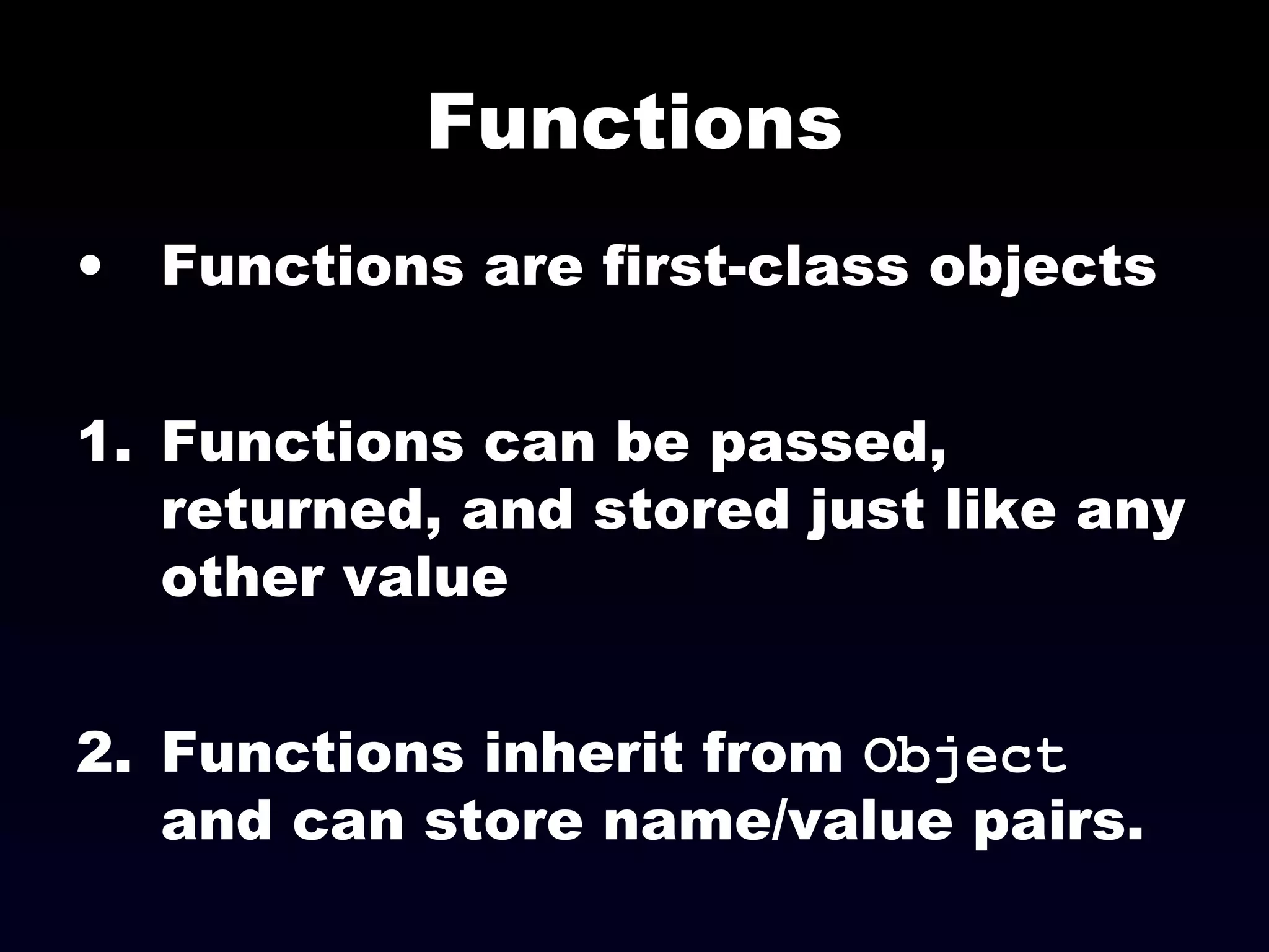 Functions
• Functions are first-class objects
1. Functions can be passed,
returned, and stored just like any
other value
2. Functions inherit from Object
and can store name/value pairs.
 