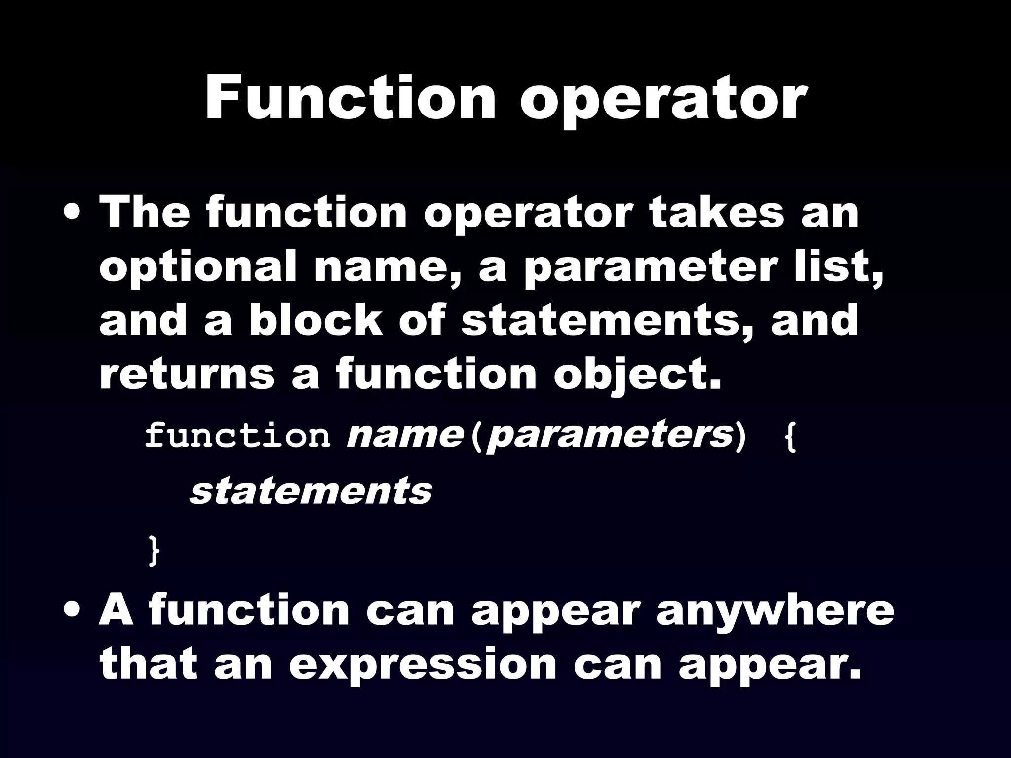 Function operator
• The function operator takes an
optional name, a parameter list,
and a block of statements, and
returns a function object.
function name(parameters) {
statements
}
• A function can appear anywhere
that an expression can appear.
 
