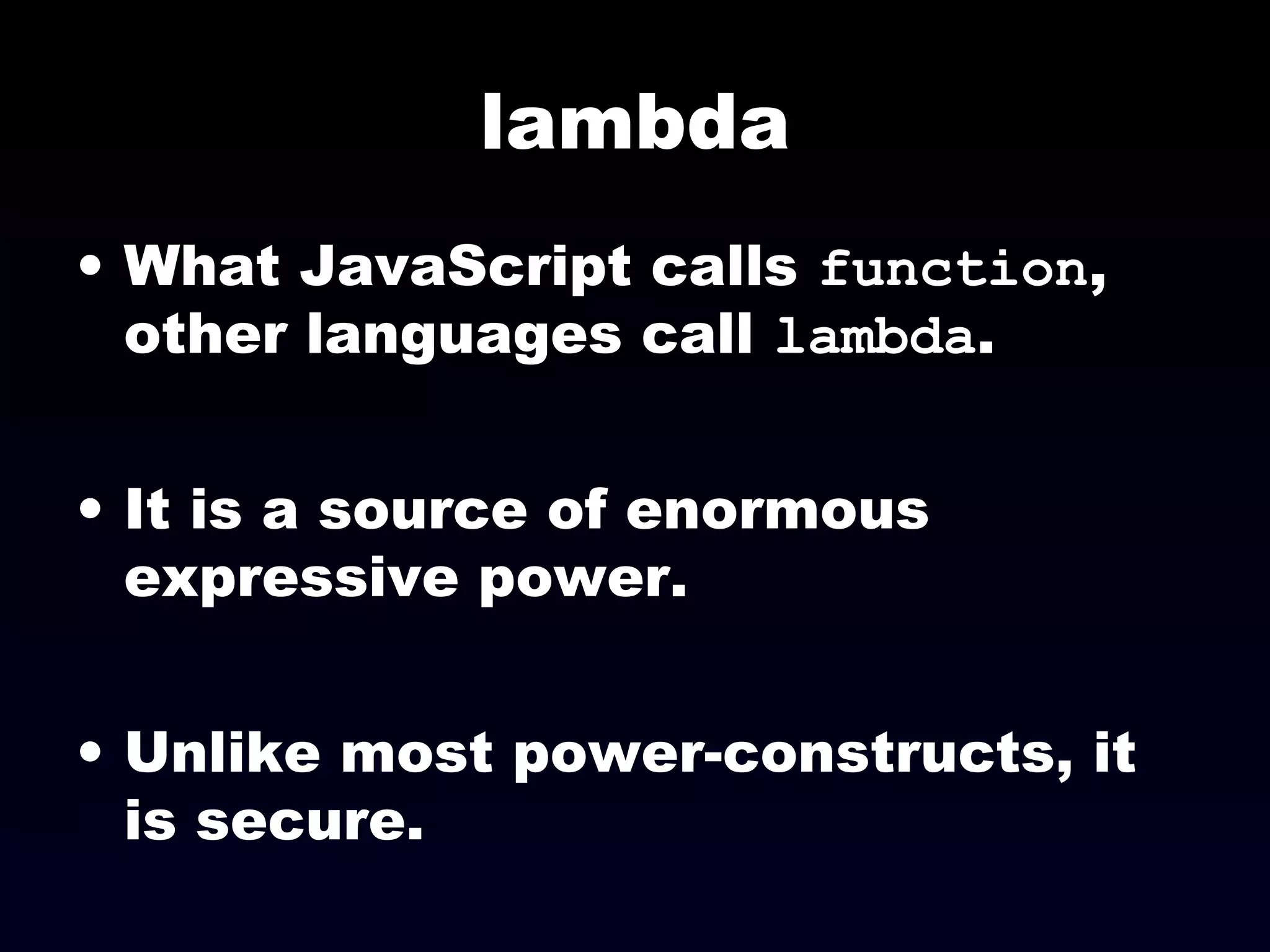 lambda
• What JavaScript calls function,
other languages call lambda.
• It is a source of enormous
expressive power.
• Unlike most power-constructs, it
is secure.
 