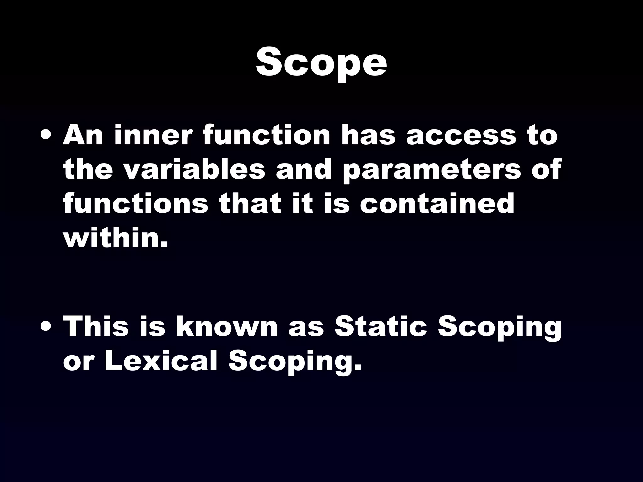 Scope
• An inner function has access to
the variables and parameters of
functions that it is contained
within.
• This is known as Static Scoping
or Lexical Scoping.
 