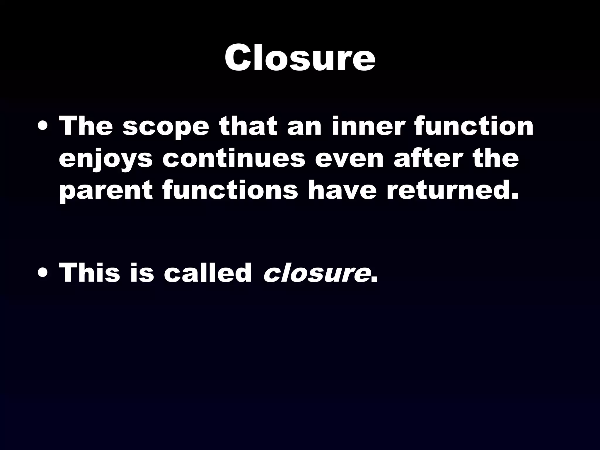 Closure
• The scope that an inner function
enjoys continues even after the
parent functions have returned.
• This is called closure.
 