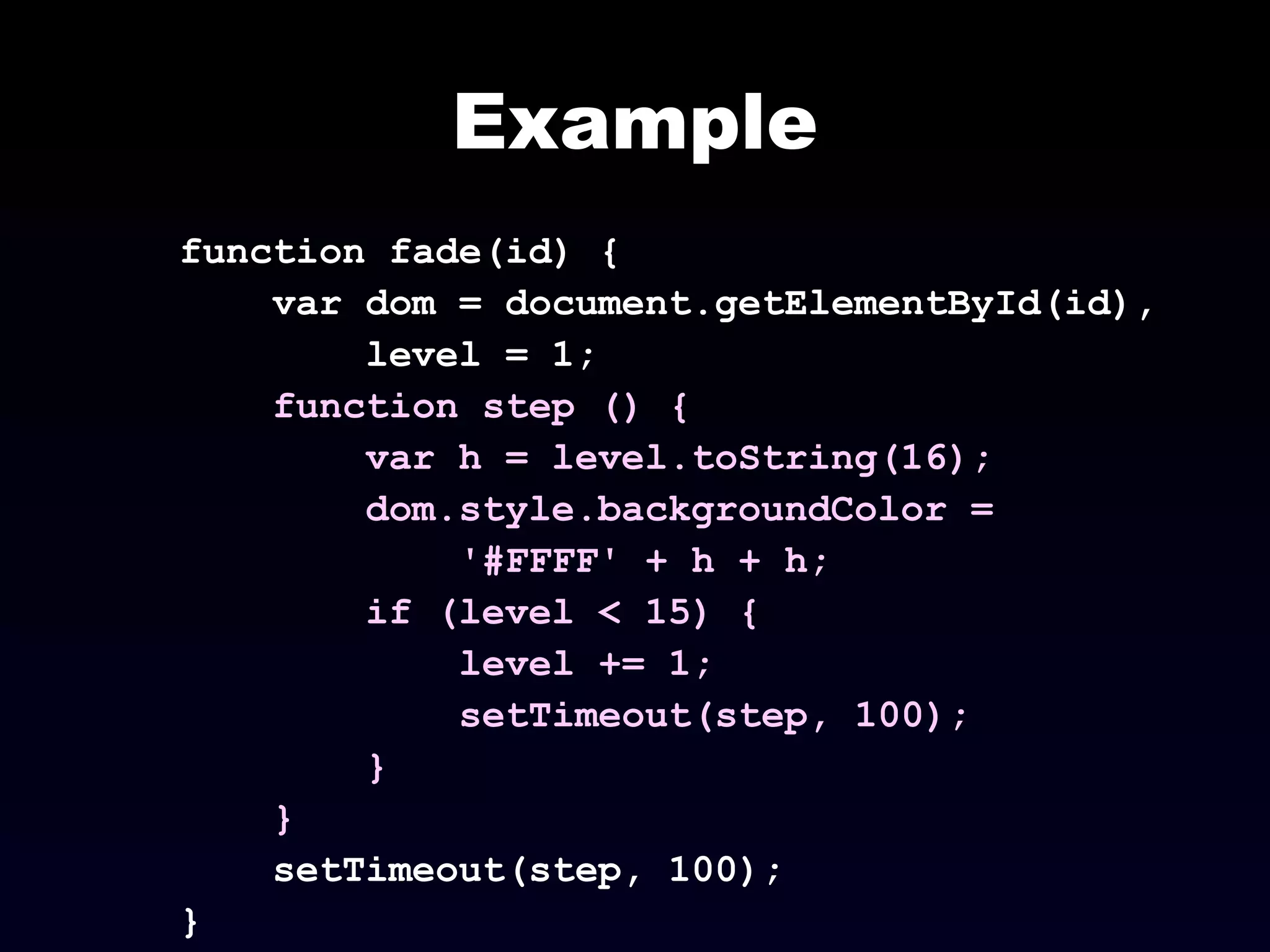 Example
function fade(id) {
var dom = document.getElementById(id),
level = 1;
function step () {
var h = level.toString(16);
dom.style.backgroundColor =
'#FFFF' + h + h;
if (level < 15) {
level += 1;
setTimeout(step, 100);
}
}
setTimeout(step, 100);
}
 