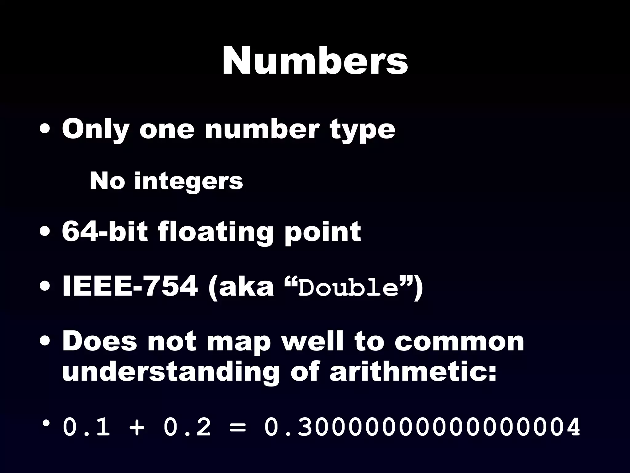 Numbers
• Only one number type
No integers
• 64-bit floating point
• IEEE-754 (aka “Double”)
• Does not map well to common
understanding of arithmetic:
• 0.1 + 0.2 = 0.30000000000000004
 