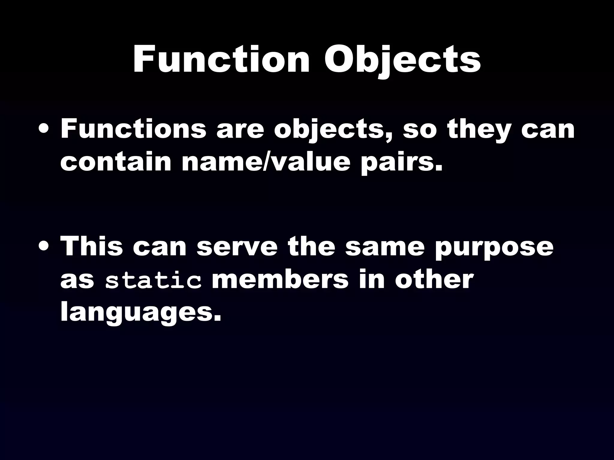 Function Objects
• Functions are objects, so they can
contain name/value pairs.
• This can serve the same purpose
as static members in other
languages.
 
