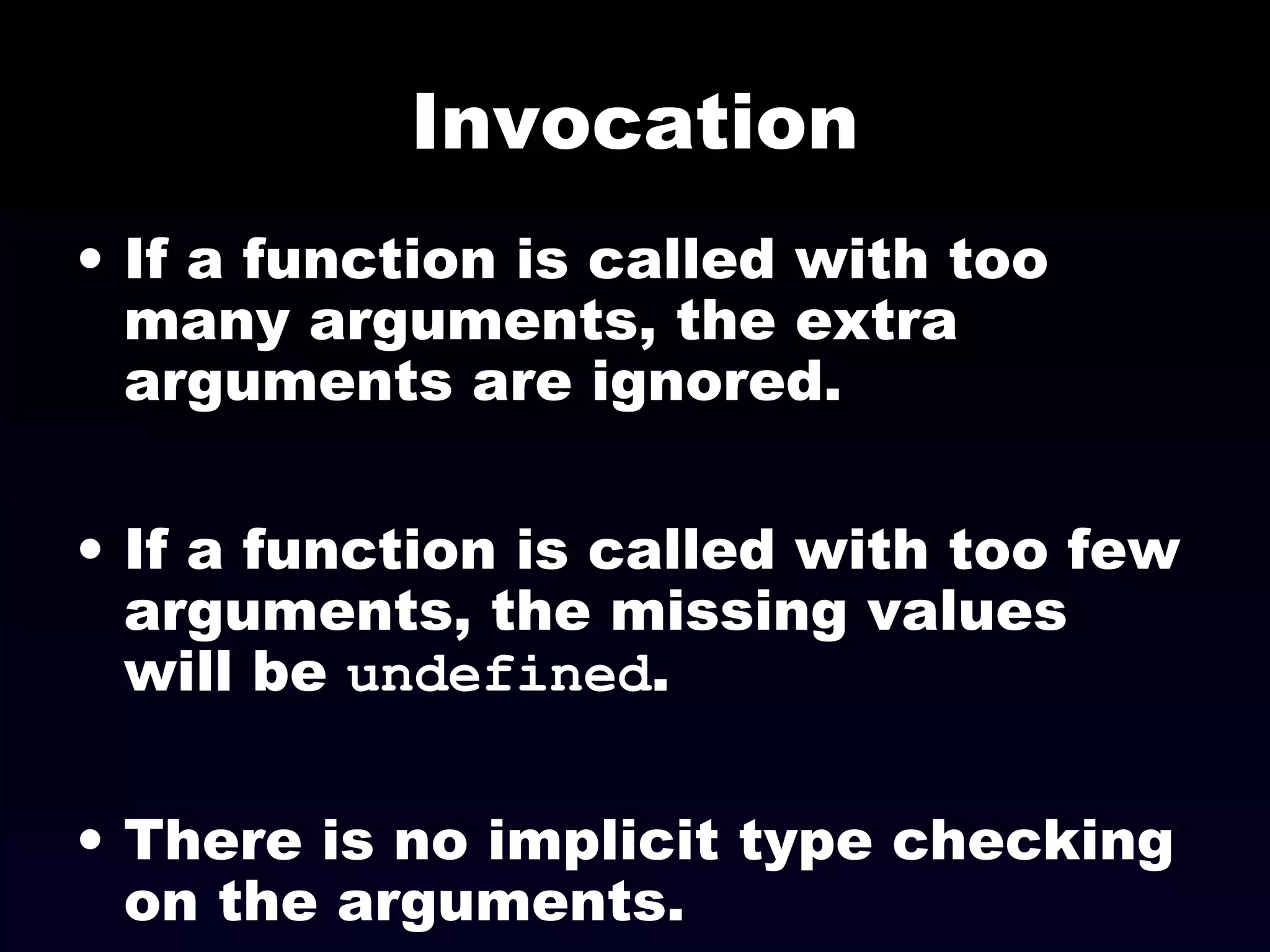 Invocation
• If a function is called with too
many arguments, the extra
arguments are ignored.
• If a function is called with too few
arguments, the missing values
will be undefined.
• There is no implicit type checking
on the arguments.
 