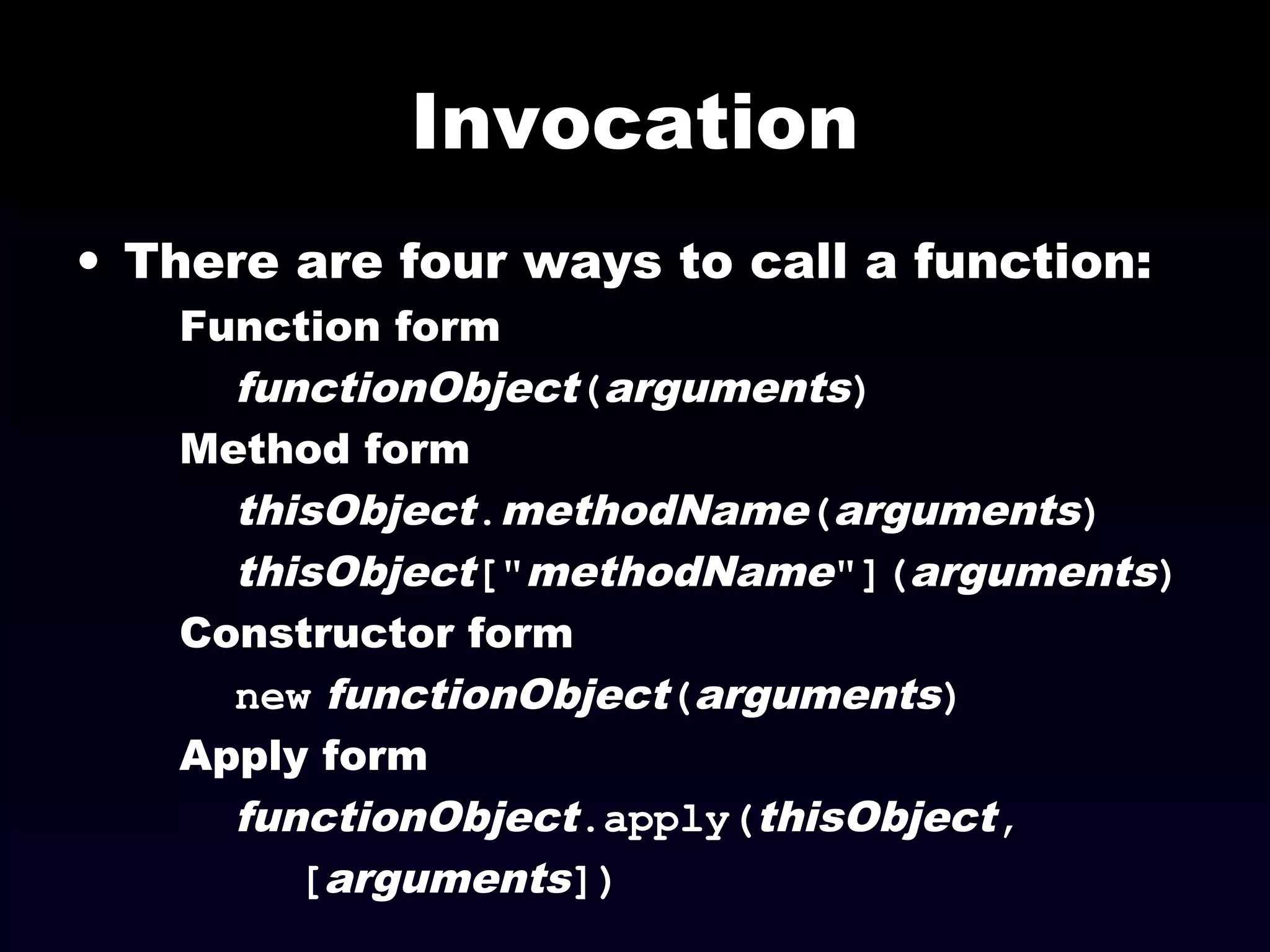 Invocation
• There are four ways to call a function:
Function form
functionObject(arguments)
Method form
thisObject.methodName(arguments)
thisObject["methodName"](arguments)
Constructor form
new functionObject(arguments)
Apply form
functionObject.apply(thisObject,
[arguments])
 