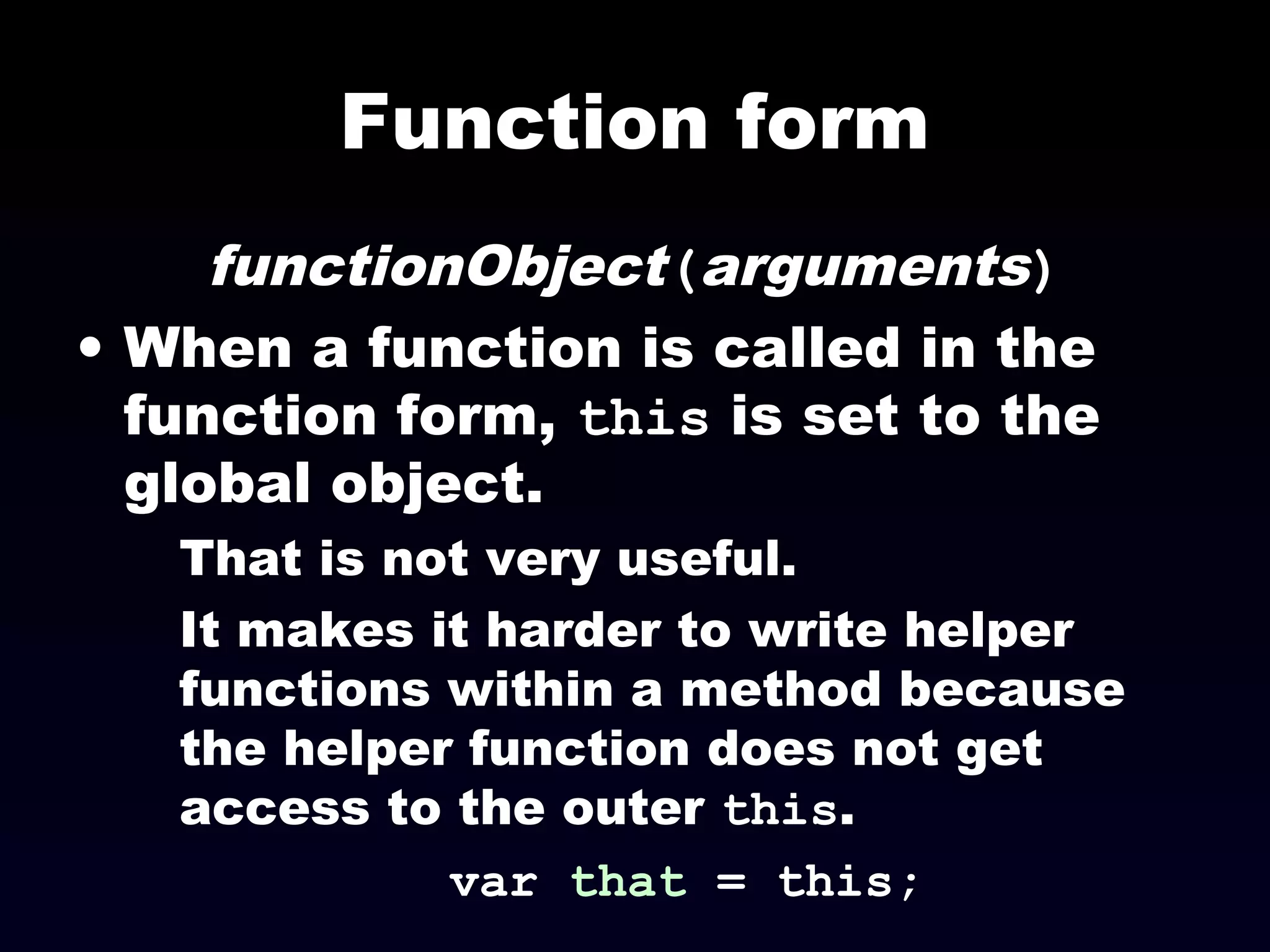 Function form
functionObject(arguments)
• When a function is called in the
function form, this is set to the
global object.
That is not very useful.
It makes it harder to write helper
functions within a method because
the helper function does not get
access to the outer this.
var that = this;
 
