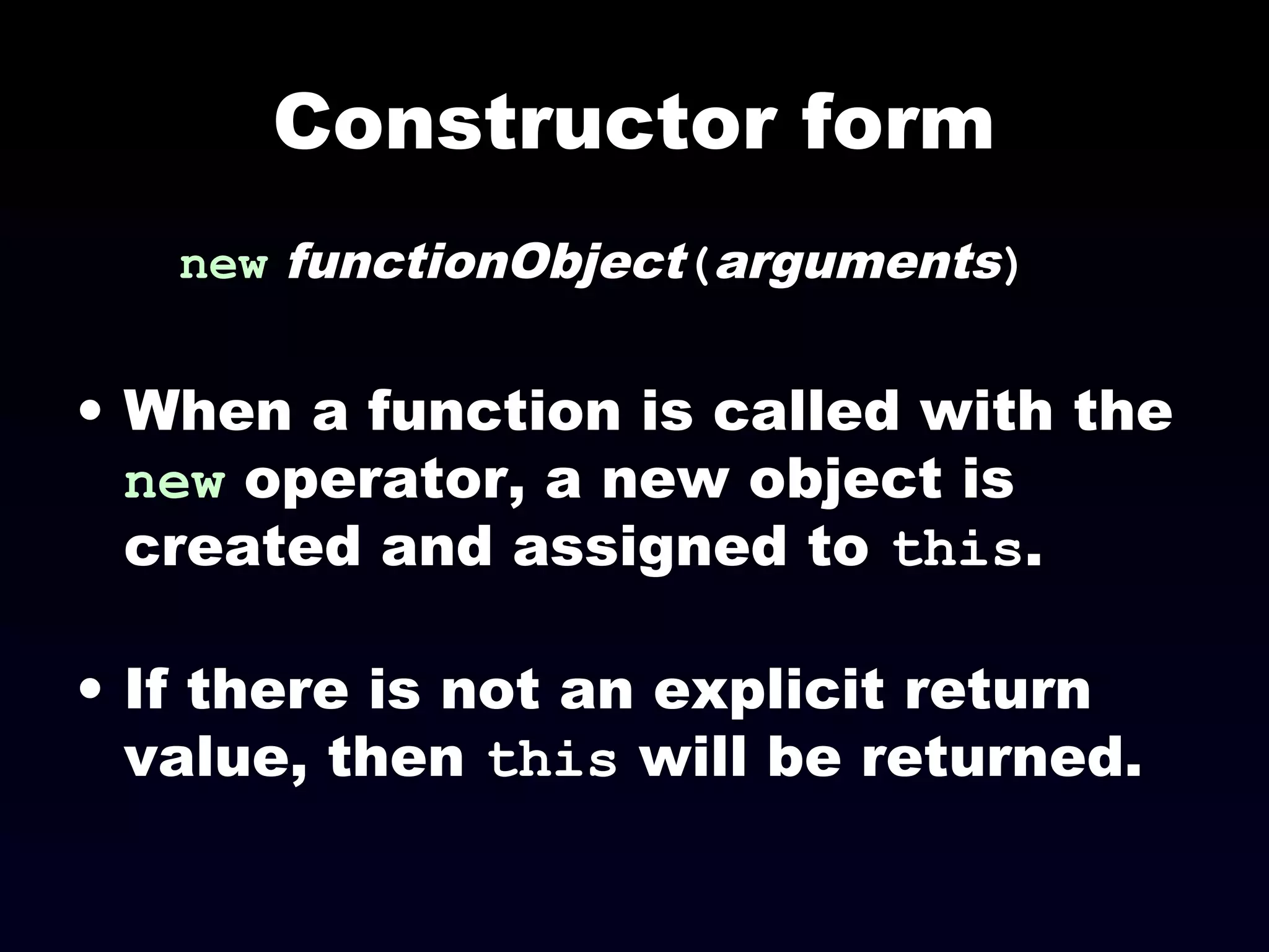 Constructor form
new functionObject(arguments)
• When a function is called with the
new operator, a new object is
created and assigned to this.
• If there is not an explicit return
value, then this will be returned.
 
