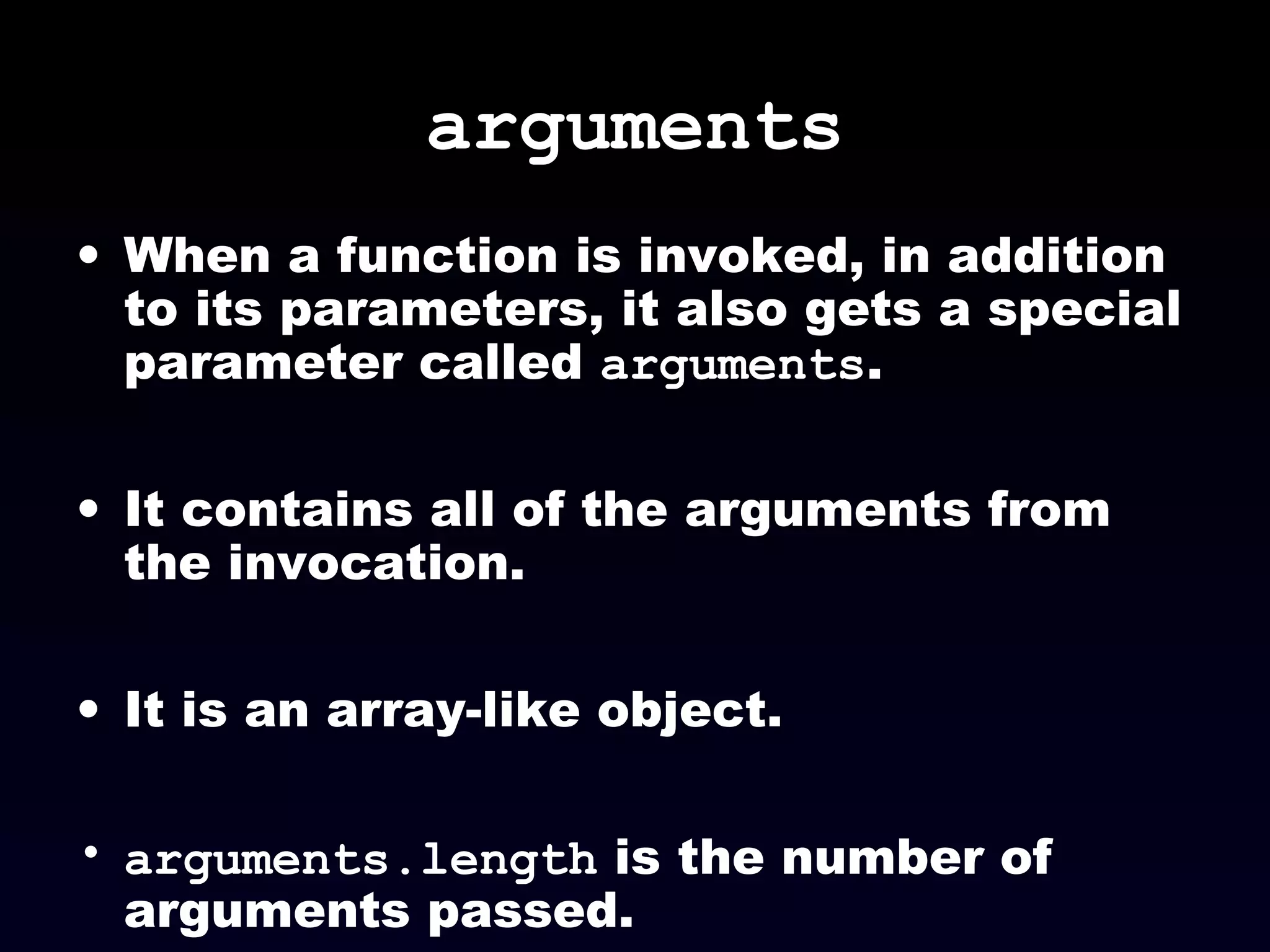 arguments
• When a function is invoked, in addition
to its parameters, it also gets a special
parameter called arguments.
• It contains all of the arguments from
the invocation.
• It is an array-like object.
• arguments.length is the number of
arguments passed.
 
