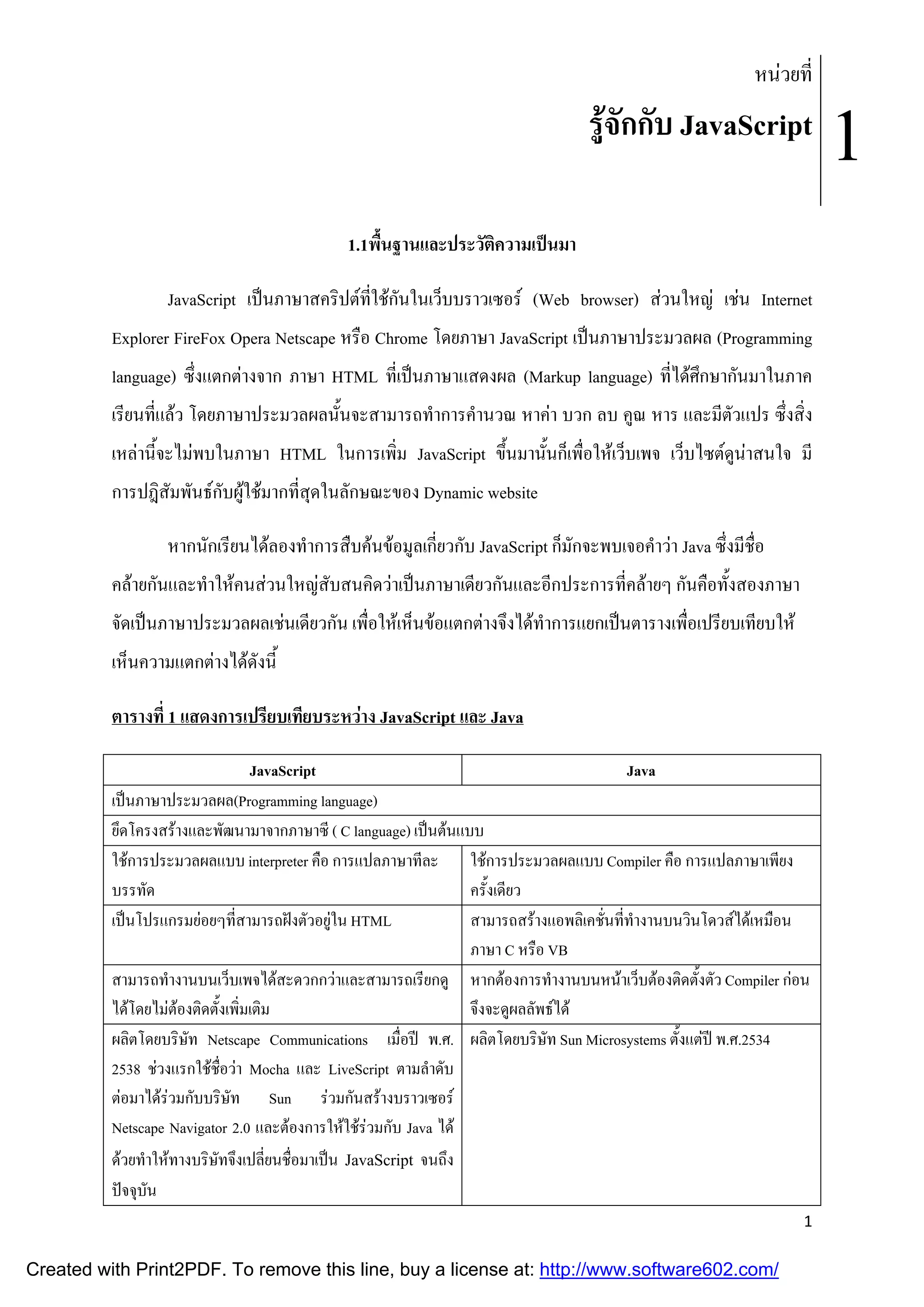 หนวยที่

รูจักกับ JavaScript
1.1พื้นฐานและประวัติความเปนมา
JavaScript เปนภาษาสคริปตทีใชกันในเว็บบราวเซอร (Web browser) สวนใหญ เชน Internet
่
Explorer FireFox Opera Netscape หรือ Chrome โดยภาษา JavaScript เปนภาษาประมวลผล (Programming
language) ซึ่งแตกตางจาก ภาษา HTML ที่เปนภาษาแสดงผล (Markup language) ที่ไดศึกษากันมาในภาค
เรียนทีแลว โดยภาษาประมวลผลนั้นจะสามารถทําการคํานวณ หาคา บวก ลบ คูณ หาร และมีตัวแปร ซึ่งสิ่ง
่
เหลานี้จะไมพบในภาษา HTML ในการเพิ่ม JavaScript ขึ้นมานั้นก็เพื่อใหเว็บเพจ เว็บไซตดูนาสนใจ มี
การปฎิสัมพันธกับผูใชมากที่สุดในลักษณะของ Dynamic website
หากนักเรียนไดลองทําการสืบคนขอมูลเกี่ยวกับ JavaScript ก็มักจะพบเจอคําวา Java ซึ่งมีชื่อ
คลายกันและทําใหคนสวนใหญสับสนคิดวาเปนภาษาเดียวกันและอีกประการที่คลายๆ กันคือทั้งสองภาษา
จัดเปนภาษาประมวลผลเชนเดียวกัน เพื่อใหเห็นขอแตกตางจึงไดทําการแยกเปนตารางเพื่อเปรียบเทียบให
เห็นความแตกตางไดดังนี้
ตารางที่ 1 แสดงการเปรียบเทียบระหวาง JavaScript และ Java
JavaScript
Java
เปนภาษาประมวลผล(Programming language)
ยึดโครงสรางและพัฒนามาจากภาษาซี ( C language) เปนตนแบบ
ใชการประมวลผลแบบ interpreter คือ การแปลภาษาทีละ ใชการประมวลผลแบบ Compiler คือ การแปลภาษาเพียง
บรรทัด
ครั้งเดียว
เปนโปรแกรมยอยๆทีสามารถฝงตัวอยูใน HTML
่

สามารถสรางแอพลิเคชันทีทางานบนวินโดวสไดเหมือน
่ ่ ํ
ภาษา C หรือ VB
สามารถทํางานบนเว็บเพจไดสะดวกกวาและสามารถเรียกดู หากตองการทํางานบนหนาเว็บตองติดตังตัว Compiler กอน
้
ไดโดยไมตองติดตังเพิมเติม

้ ่
จึงจะดูผลลัพธได
ผลิตโดยบริษท Netscape Communications เมื่อป พ.ศ. ผลิตโดยบริษท Sun Microsystems ตั้งแตป พ.ศ.2534
ั
ั
2538 ชวงแรกใชชอวา Mocha และ LiveScript ตามลําดับ
่ื
ตอมาไดรวมกับบริษท Sun รวมกันสรางบราวเซอร

ั
Netscape Navigator 2.0 และตองการใหใชรวมกับ Java ได

ดวยทําใหทางบริษทจึงเปลียนชือมาเปน JavaScript จนถึง
ั
่ ่
ปจจุบน
ั
1

Created with Print2PDF. To remove this line, buy a license at: http://www.software602.com/

1

 