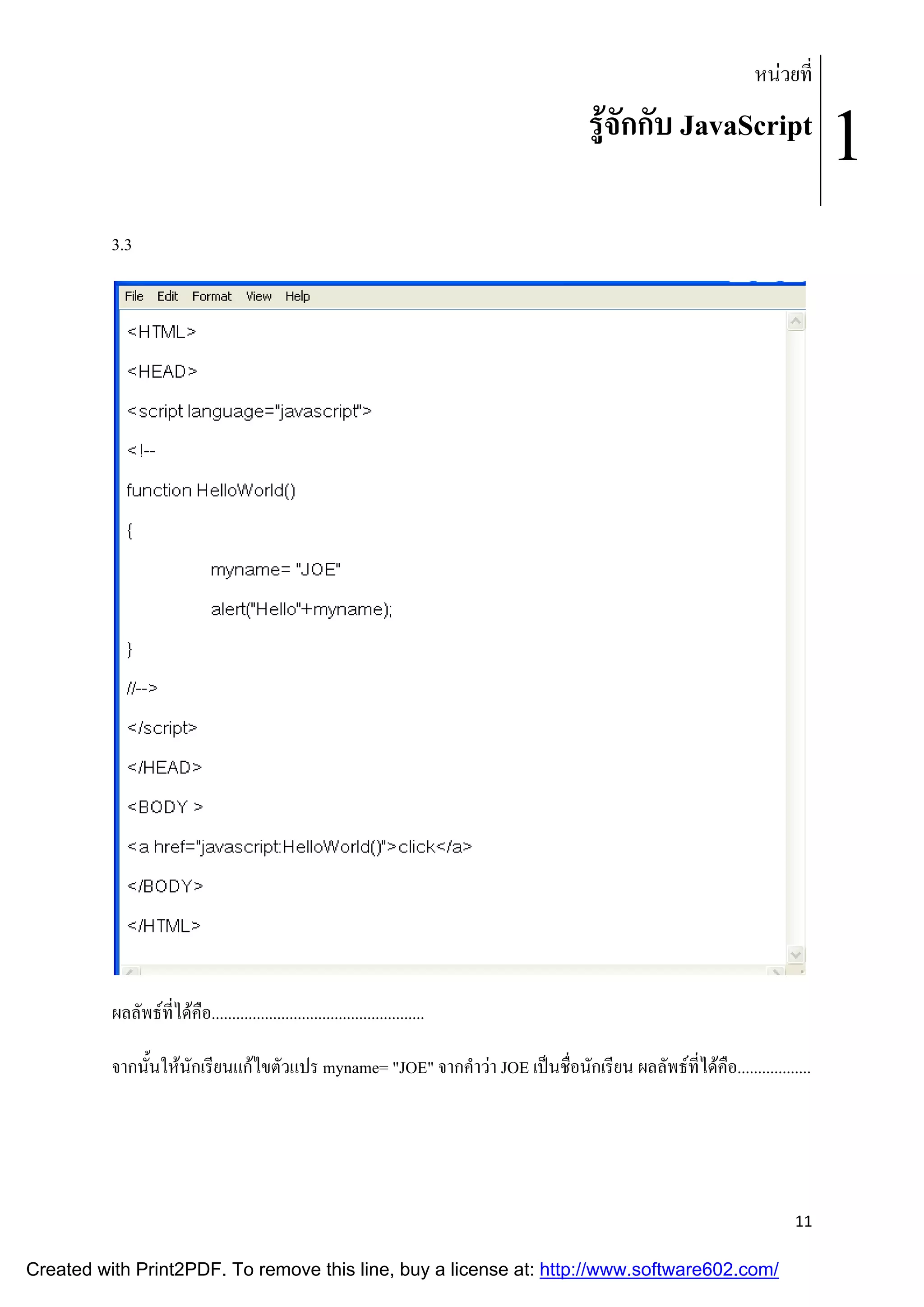 หนวยที่

รูจักกับ JavaScript
3.3

ผลลัพธที่ไดคือ....................................................
จากนั้นใหนักเรียนแกไขตัวแปร myname= "JOE" จากคําวา JOE เปนชื่อนักเรียน ผลลัพธที่ไดคือ..................

11

Created with Print2PDF. To remove this line, buy a license at: http://www.software602.com/

1

 