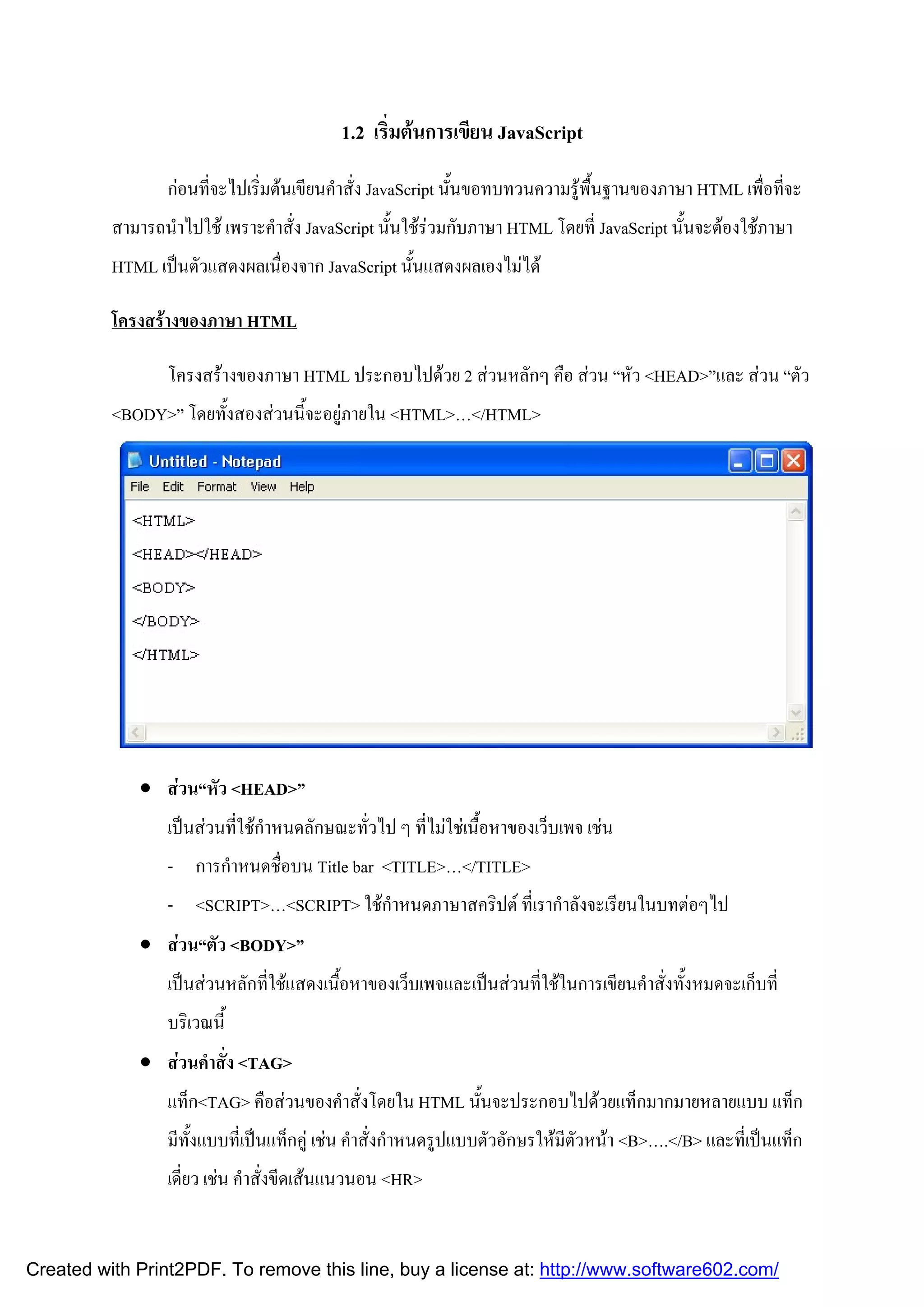 1.2 เริมตนการเขียน JavaScript
่
กอนทีจะไปเริ่มตนเขียนคําสั่ง JavaScript นั้นขอทบทวนความรูพื้นฐานของภาษา HTML เพือทีจะ
่
่ ่
สามารถนําไปใช เพราะคําสั่ง JavaScript นั้นใชรวมกับภาษา HTML โดยที่ JavaScript นั้นจะตองใชภาษา
HTML เปนตัวแสดงผลเนื่องจาก JavaScript นั้นแสดงผลเองไมได
โครงสรางของภาษา HTML
โครงสรางของภาษา HTML ประกอบไปดวย 2 สวนหลักๆ คือ สวน “หัว <HEAD>”และ สวน “ตัว
<BODY>” โดยทั้งสองสวนนี้จะอยูภายใน <HTML>…</HTML>

 สวน“หัว <HEAD>”
เปนสวนที่ใชกําหนดลักษณะทั่วไป ๆ ที่ไมใชเนื้อหาของเว็บเพจ เชน
- การกําหนดชื่อบน Title bar <TITLE>…</TITLE>
- <SCRIPT>…<SCRIPT> ใชกําหนดภาษาสคริปต ที่เรากําลังจะเรียนในบทตอๆไป
 สวน“ตัว <BODY>”
เปนสวนหลักที่ใชแสดงเนื้อหาของเว็บเพจและเปนสวนที่ใชในการเขียนคําสั่งทั้งหมดจะเก็บที่
บริเวณนี้
 สวนคําสั่ง <TAG>
แท็ก<TAG> คือสวนของคําสั่งโดยใน HTML นั้นจะประกอบไปดวยแท็กมากมายหลายแบบ แท็ก
มีทั้งแบบที่เปนแท็กคู เชน คําสั่งกําหนดรูปแบบตัวอักษรใหมีตัวหนา <B>….</B> และที่เปนแท็ก
เดี่ยว เชน คําสั่งขีดเสนแนวนอน <HR>

Created with Print2PDF. To remove this line, buy a license at: http://www.software602.com/

 